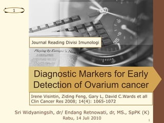 LOGO
  1




         Journal Reading Divisi Imunologi




         Diagnostic Markers for Early
         Detection of Ovarium cancer
        Irene Visintin, Ziding Feng, Gary L, David C.Wards et all
        Clin Cancer Res 2008; 14(4): 1065-1072

  Sri Widyaningsih, dr/ Endang Retnowati, dr, MS., SpPK (K)
                       Rabu, 14 Juli 2010                           1
 