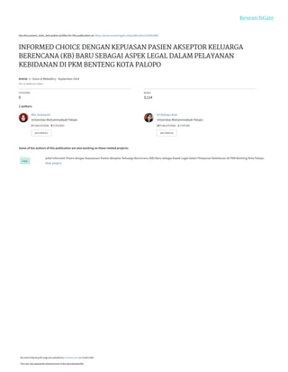 See discussions, stats, and author profiles for this publication at: https://www.researchgate.net/publication/335902689
INFORMED CHOICE DENGAN KEPUASAN PASIEN AKSEPTOR KELUARGA
BERENCANA (KB) BARU SEBAGAI ASPEK LEGAL DALAM PELAYANAN
KEBIDANAN DI PKM BENTENG KOTA PALOPO
Article  in  Voice of Midwifery · September 2018
DOI: 10.35906/vom.v4i06.9
CITATIONS
0
READS
3,114
2 authors:
Some of the authors of this publication are also working on these related projects:
judul Informed Choice dengan Kepuasaan Pasien Akseptor Keluarga Berencana (KB) Baru sebagai Aspek Legal dalam Pelayanan Kebidanan di PKM Benteng Kota Palopo
View project
Mrs. Asmawati
Universitas Muhammadiyah Palopo
2 PUBLICATIONS   0 CITATIONS   
SEE PROFILE
Sri Rahayu Amri
Universitas Muhammadiyah Palopo
13 PUBLICATIONS   1 CITATION   
SEE PROFILE
All content following this page was uploaded by Sri Rahayu Amri on 19 April 2020.
The user has requested enhancement of the downloaded file.
 