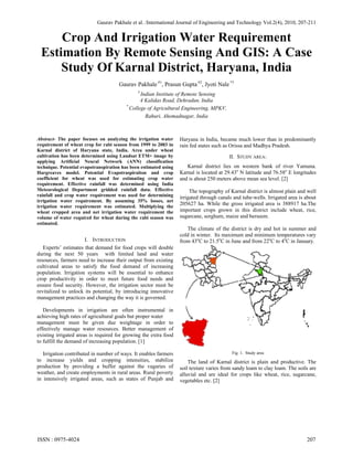 Gaurav Pakhale et al. /International Journal of Engineering and Technology Vol.2(4), 2010, 207-211
Crop And Irrigation Water Requirement
Estimation By Remote Sensing And GIS: A Case
Study Of Karnal District, Haryana, India
Gaurav Pakhale #1
, Prasun Gupta #2
, Jyoti Nale *3
#
Indian Institute of Remote Sensing
4 Kalidas Road, Dehradun, India
*
College of Agricultural Engineering, MPKV,
Rahuri, Ahemadnagar, India
Abstract- The paper focuses on analyzing the irrigation water
requirement of wheat crop for rabi season from 1999 to 2003 in
Karnal district of Haryana state, India. Area under wheat
cultivation has been determined using Landsat ETM+ image by
applying Artificial Neural Network (ANN) classification
technique. Potential evapotranspiration has been estimated using
Hargreaves model. Potential Evapotraspiraiton and crop
coefficient for wheat was used for estimating crop water
requirement. Effective rainfall was determined using India
Meteorological Department gridded rainfall data. Effective
rainfall and crop water requirement was used for determining
irrigation water requirement. By assuming 35% losses, net
irrigation water requirement was estimated. Multiplying the
wheat cropped area and net irrigation water requirement the
volume of water required for wheat during the rabi season was
estimated.
I. INTRODUCTION
Experts’ estimates that demand for food crops will double
during the next 50 years with limited land and water
resources, farmers need to increase their output from existing
cultivated areas to satisfy the food demand of increasing
population. Irrigation systems will be essential to enhance
crop productivity in order to meet future food needs and
ensure food security. However, the irrigation sector must be
revitalized to unlock its potential, by introducing innovative
management practices and changing the way it is governed.
Developments in irrigation are often instrumental in
achieving high rates of agricultural goals but proper water
management must be given due weightage in order to
effectively manage water resources. Better management of
existing irrigated areas is required for growing the extra food
to fulfill the demand of increasing population. [1]
Irrigation contributed in number of ways. It enables farmers
to increase yields and cropping intensities, stabilize
production by providing a buffer against the vagaries of
weather, and create employments in rural areas. Rural poverty
in intensively irrigated areas, such as states of Punjab and
Haryana in India, became much lower than in predominantly
rain fed states such as Orissa and Madhya Pradesh.
II. STUDY AREA:
Karnal district lies on western bank of river Yamuna.
Karnal is located at 29.43o
N latitude and 76.58o
E longitudes
and is about 250 meters above mean sea level. [2]
The topography of Karnal district is almost plain and well
irrigated through canals and tube-wells. Irrigated area is about
205627 ha. While the gross irrigated area is 388917 ha.The
important crops grown in this district include wheat, rice,
sugarcane, sorghum, maize and berseem.
The climate of the district is dry and hot in summer and
cold in winter. Its maximum and minimum temperatures vary
from 43o
C to 21.5o
C in June and from 22o
C to 4o
C in January.
Fig. 1. Study area
The land of Karnal district is plain and productive. The
soil texture varies from sandy loam to clay loam. The soils are
alluvial and are ideal for crops like wheat, rice, sugarcane,
vegetables etc. [2]
ISSN : 0975-4024 207
 