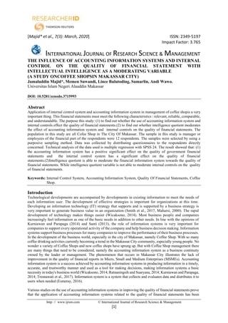 [Majid* et al., 7(3): March, 2020] ISSN: 2349-5197
Impact Factor: 3.765
INTERNATIONAL JOURNAL OF RESEARCH SCIENCE & MANAGEMENT
http: // www.ijrsm.com © International Journal of Research Science & Management
[1]
THE INFLUENCE OF ACCOUNTING INFORMATION SYSTEMS AND INTERNAL
CONTROL ON THE QUALITY OF FINANCIAL STATEMENT WITH
INTELLECTUAL INTELLIGENCE AS A MODERATING VARIABLE
(A STUDY ONCOFFEE SHOPSIN MAKASSAR CITY)
Jamaluddin Majid*, Memen Suwandi, Lince Bulutoding, Sumarlin, Andi Wawo.
Universitas Islam Negeri Alauddin Makassar
DOI: 10.5281/zenodo.3715993
Abstract
Application of internal control system and accounting information system in management of coffee shopis a very
important thing. This financial statements must meet the following characteristics : relevant, reliable, comparable,
and understandable. The purpose this study: (1) to find out whether the use of accounting information system and
internal controls effect the quality of financial statements.(2) to find out whether intelligence quotient moderates
the effect of accounting information system and internal controls on the quality of financial statements. The
population in this study are all Cofee Shop in The City Of Makassar. The sample in this study is manager or
employees of the financial part of the respondents were 12 respondents. The samples were selected by using a
purposive sampling method. Data was collected by distributing questionnaires to the respondents directly
concerned. Technical analysis of the data used is multiple regression with SPSS 24. The result showed that: (1)
the accounting information system has a positive significant effect on the quality of government financial
statements and the internal control system has a significant effect on the quality of financial
statements.(2)Intelligence quotient is able to moderate the financial information system towards the quality of
financial statements. While intelligence quotient variable is not able to moderate internal controls on the quality
of financial statements.
Keywords: Internal Control System, Accounting Information System, Quality Of Financial Statements, Coffee
Shop.
Introduction
Technological developments are accompanied by developments in existing information to meet the needs of
each information user. The development of effective strategies is important for organizations at this time.
Developing an information technology (IT) strategy that supports and is supported by a business strategy is
very important to generate business value in an organization (Smith et al., 2017, Maharsi, 2000). The rapid
development of technology makes things easier (Wicaksono, 2014). Most business people and companies
increasingly feel information as one of the basic needs in addition to other needs. In line with the opinions of
Kurniawan and Parapaga (2014) and Santi (2013), the role of information systems is very important for
companies to support every operational activity of the company and help business decision making. Information
systems support business processes for many companies to improve the performance of their business processes.
In the development of the business world, especially in the city of Makassar, namely Coffee Shop. With so many
coffee drinking activities currently becoming a trend in the Makassar City community, especially young people. No
wonder a variety of Coffee Shops and new coffee shops have sprung up. But with Coffee Shop management there
are many things that need to be considered, namely the accounting information system as a business continuity
owned by the leader or management. The phenomenon that occurs in Makassar City illustrates the lack of
improvement in the quality of financial reports in Micro, Small and Medium Enterprises (MSMEs). Accounting
information system is a success achieved by accounting information systems in producing information in a timely,
accurate, and trustworthy manner and used as a tool for making decisions, making information systems a basic
necessity in today's business world (Wicaksono, 2014; Ratnaningsih and Suaryana, 2014; Kurniawan and Parapaga,
2014; Tresnawati et al., 2017). Information system is a system that collects and evaluates data and distributes it to
users when needed (Esmeray, 2016).
Various studies on the use of accounting information systems in improving the quality of financial statements prove
that the application of accounting information systems related to the quality of financial statements has been
 
