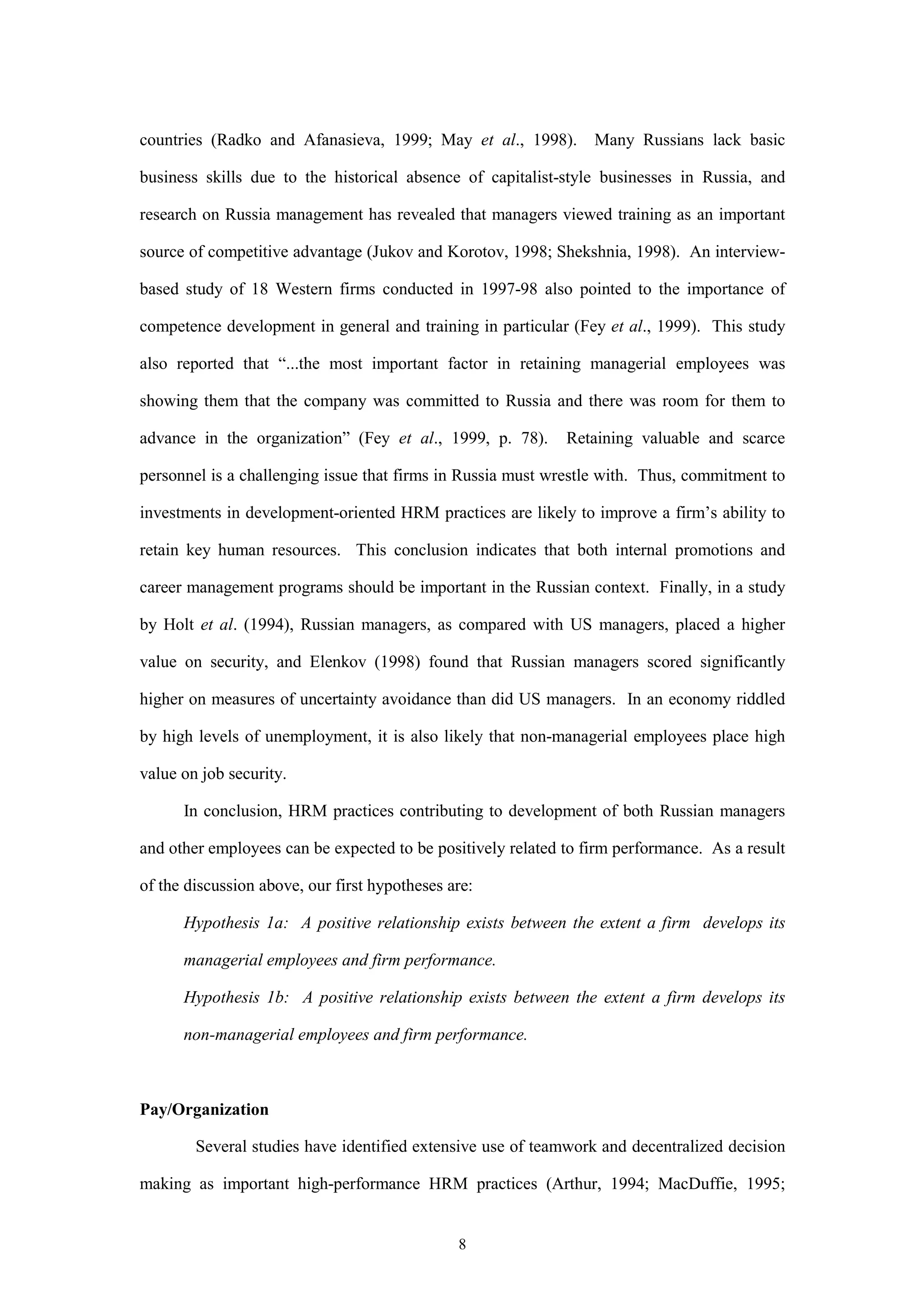 countries (Radko and Afanasieva, 1999; May et al., 1998).        Many Russians lack basic

business skills due to the historical absence of capitalist-style businesses in Russia, and

research on Russia management has revealed that managers viewed training as an important

source of competitive advantage (Jukov and Korotov, 1998; Shekshnia, 1998). An interview-

based study of 18 Western firms conducted in 1997-98 also pointed to the importance of

competence development in general and training in particular (Fey et al., 1999). This study

also reported that “...the most important factor in retaining managerial employees was

showing them that the company was committed to Russia and there was room for them to

advance in the organization” (Fey et al., 1999, p. 78).      Retaining valuable and scarce

personnel is a challenging issue that firms in Russia must wrestle with. Thus, commitment to

investments in development-oriented HRM practices are likely to improve a firm’s ability to

retain key human resources. This conclusion indicates that both internal promotions and

career management programs should be important in the Russian context. Finally, in a study

by Holt et al. (1994), Russian managers, as compared with US managers, placed a higher

value on security, and Elenkov (1998) found that Russian managers scored significantly

higher on measures of uncertainty avoidance than did US managers. In an economy riddled

by high levels of unemployment, it is also likely that non-managerial employees place high

value on job security.

      In conclusion, HRM practices contributing to development of both Russian managers

and other employees can be expected to be positively related to firm performance. As a result

of the discussion above, our first hypotheses are:

      Hypothesis 1a: A positive relationship exists between the extent a firm develops its

      managerial employees and firm performance.

      Hypothesis 1b: A positive relationship exists between the extent a firm develops its

      non-managerial employees and firm performance.



Pay/Organization

        Several studies have identified extensive use of teamwork and decentralized decision

making as important high-performance HRM practices (Arthur, 1994; MacDuffie, 1995;


                                               8
 