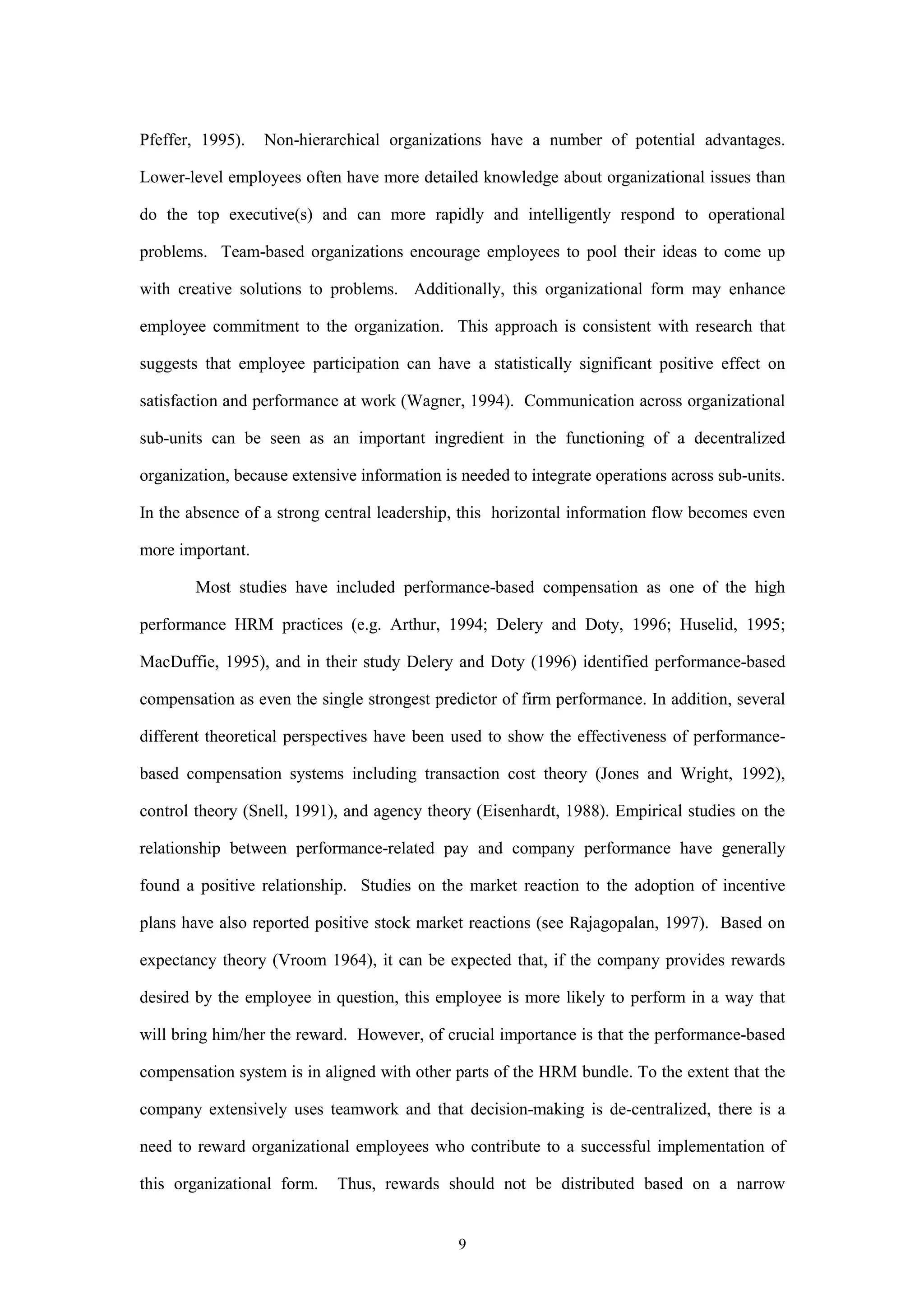 Pfeffer, 1995).   Non-hierarchical organizations have a number of potential advantages.

Lower-level employees often have more detailed knowledge about organizational issues than

do the top executive(s) and can more rapidly and intelligently respond to operational

problems. Team-based organizations encourage employees to pool their ideas to come up

with creative solutions to problems. Additionally, this organizational form may enhance

employee commitment to the organization. This approach is consistent with research that

suggests that employee participation can have a statistically significant positive effect on

satisfaction and performance at work (Wagner, 1994). Communication across organizational

sub-units can be seen as an important ingredient in the functioning of a decentralized

organization, because extensive information is needed to integrate operations across sub-units.

In the absence of a strong central leadership, this horizontal information flow becomes even

more important.

        Most studies have included performance-based compensation as one of the high

performance HRM practices (e.g. Arthur, 1994; Delery and Doty, 1996; Huselid, 1995;

MacDuffie, 1995), and in their study Delery and Doty (1996) identified performance-based

compensation as even the single strongest predictor of firm performance. In addition, several

different theoretical perspectives have been used to show the effectiveness of performance-

based compensation systems including transaction cost theory (Jones and Wright, 1992),

control theory (Snell, 1991), and agency theory (Eisenhardt, 1988). Empirical studies on the

relationship between performance-related pay and company performance have generally

found a positive relationship. Studies on the market reaction to the adoption of incentive

plans have also reported positive stock market reactions (see Rajagopalan, 1997). Based on

expectancy theory (Vroom 1964), it can be expected that, if the company provides rewards

desired by the employee in question, this employee is more likely to perform in a way that

will bring him/her the reward. However, of crucial importance is that the performance-based

compensation system is in aligned with other parts of the HRM bundle. To the extent that the

company extensively uses teamwork and that decision-making is de-centralized, there is a

need to reward organizational employees who contribute to a successful implementation of

this organizational form.    Thus, rewards should not be distributed based on a narrow


                                              9
 