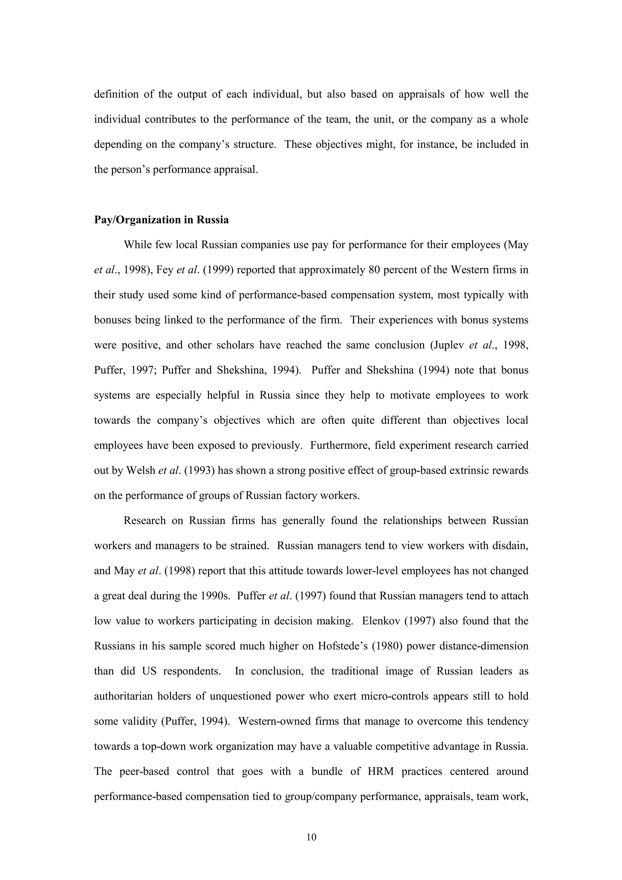 definition of the output of each individual, but also based on appraisals of how well the

individual contributes to the performance of the team, the unit, or the company as a whole

depending on the company’s structure. These objectives might, for instance, be included in

the person’s performance appraisal.



Pay/Organization in Russia

      While few local Russian companies use pay for performance for their employees (May

et al., 1998), Fey et al. (1999) reported that approximately 80 percent of the Western firms in

their study used some kind of performance-based compensation system, most typically with

bonuses being linked to the performance of the firm. Their experiences with bonus systems

were positive, and other scholars have reached the same conclusion (Juplev et al., 1998,

Puffer, 1997; Puffer and Shekshina, 1994). Puffer and Shekshina (1994) note that bonus

systems are especially helpful in Russia since they help to motivate employees to work

towards the company’s objectives which are often quite different than objectives local

employees have been exposed to previously. Furthermore, field experiment research carried

out by Welsh et al. (1993) has shown a strong positive effect of group-based extrinsic rewards

on the performance of groups of Russian factory workers.

      Research on Russian firms has generally found the relationships between Russian

workers and managers to be strained. Russian managers tend to view workers with disdain,

and May et al. (1998) report that this attitude towards lower-level employees has not changed

a great deal during the 1990s. Puffer et al. (1997) found that Russian managers tend to attach

low value to workers participating in decision making. Elenkov (1997) also found that the

Russians in his sample scored much higher on Hofstede’s (1980) power distance-dimension

than did US respondents.      In conclusion, the traditional image of Russian leaders as

authoritarian holders of unquestioned power who exert micro-controls appears still to hold

some validity (Puffer, 1994). Western-owned firms that manage to overcome this tendency

towards a top-down work organization may have a valuable competitive advantage in Russia.

The peer-based control that goes with a bundle of HRM practices centered around

performance-based compensation tied to group/company performance, appraisals, team work,


                                              10
 