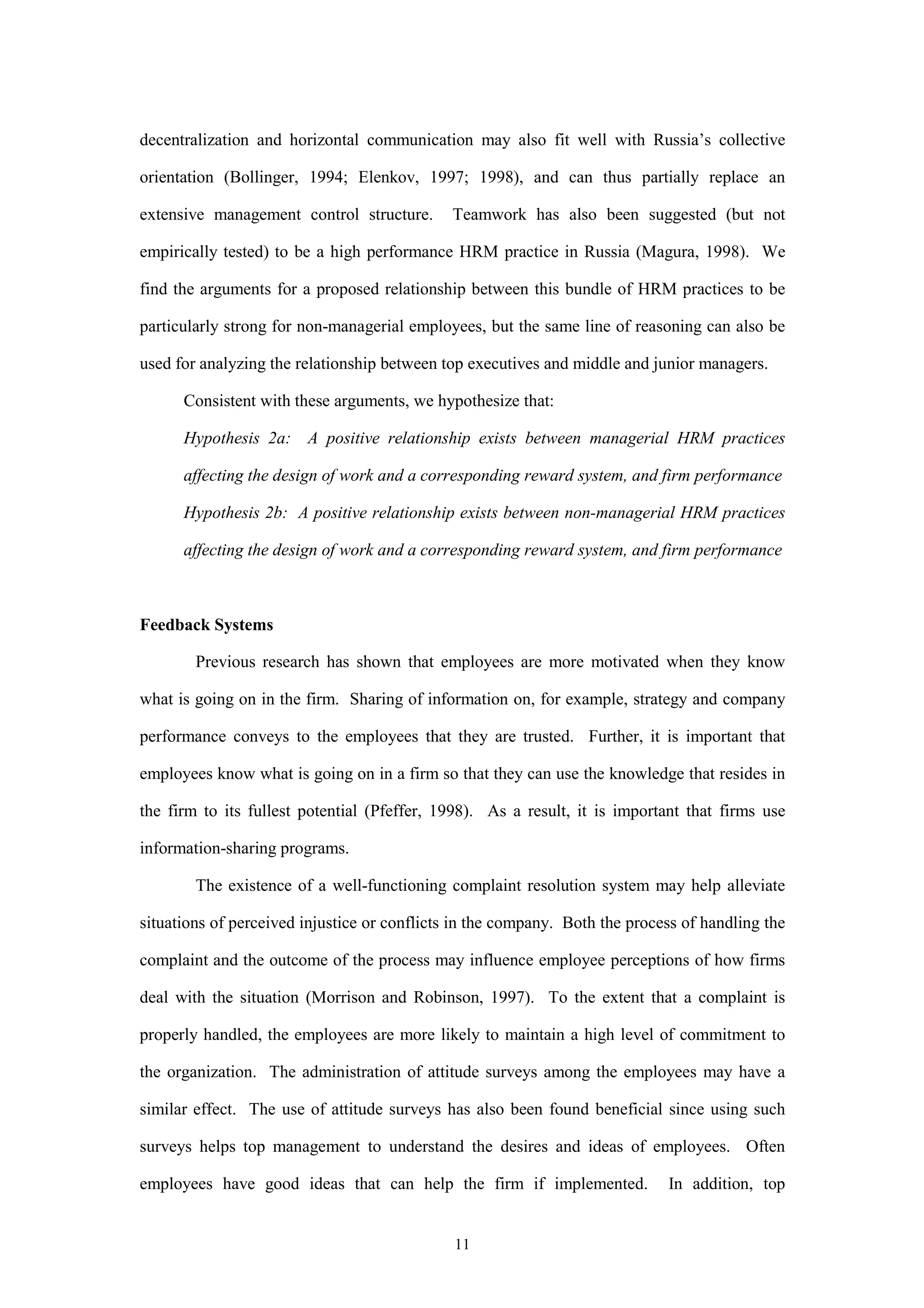 decentralization and horizontal communication may also fit well with Russia’s collective

orientation (Bollinger, 1994; Elenkov, 1997; 1998), and can thus partially replace an

extensive management control structure.       Teamwork has also been suggested (but not

empirically tested) to be a high performance HRM practice in Russia (Magura, 1998). We

find the arguments for a proposed relationship between this bundle of HRM practices to be

particularly strong for non-managerial employees, but the same line of reasoning can also be

used for analyzing the relationship between top executives and middle and junior managers.

      Consistent with these arguments, we hypothesize that:

      Hypothesis 2a: A positive relationship exists between managerial HRM practices

      affecting the design of work and a corresponding reward system, and firm performance

      Hypothesis 2b: A positive relationship exists between non-managerial HRM practices

      affecting the design of work and a corresponding reward system, and firm performance



Feedback Systems

        Previous research has shown that employees are more motivated when they know

what is going on in the firm. Sharing of information on, for example, strategy and company

performance conveys to the employees that they are trusted. Further, it is important that

employees know what is going on in a firm so that they can use the knowledge that resides in

the firm to its fullest potential (Pfeffer, 1998). As a result, it is important that firms use

information-sharing programs.

        The existence of a well-functioning complaint resolution system may help alleviate

situations of perceived injustice or conflicts in the company. Both the process of handling the

complaint and the outcome of the process may influence employee perceptions of how firms

deal with the situation (Morrison and Robinson, 1997). To the extent that a complaint is

properly handled, the employees are more likely to maintain a high level of commitment to

the organization. The administration of attitude surveys among the employees may have a

similar effect. The use of attitude surveys has also been found beneficial since using such

surveys helps top management to understand the desires and ideas of employees. Often

employees have good ideas that can help the firm if implemented.             In addition, top


                                              11
 