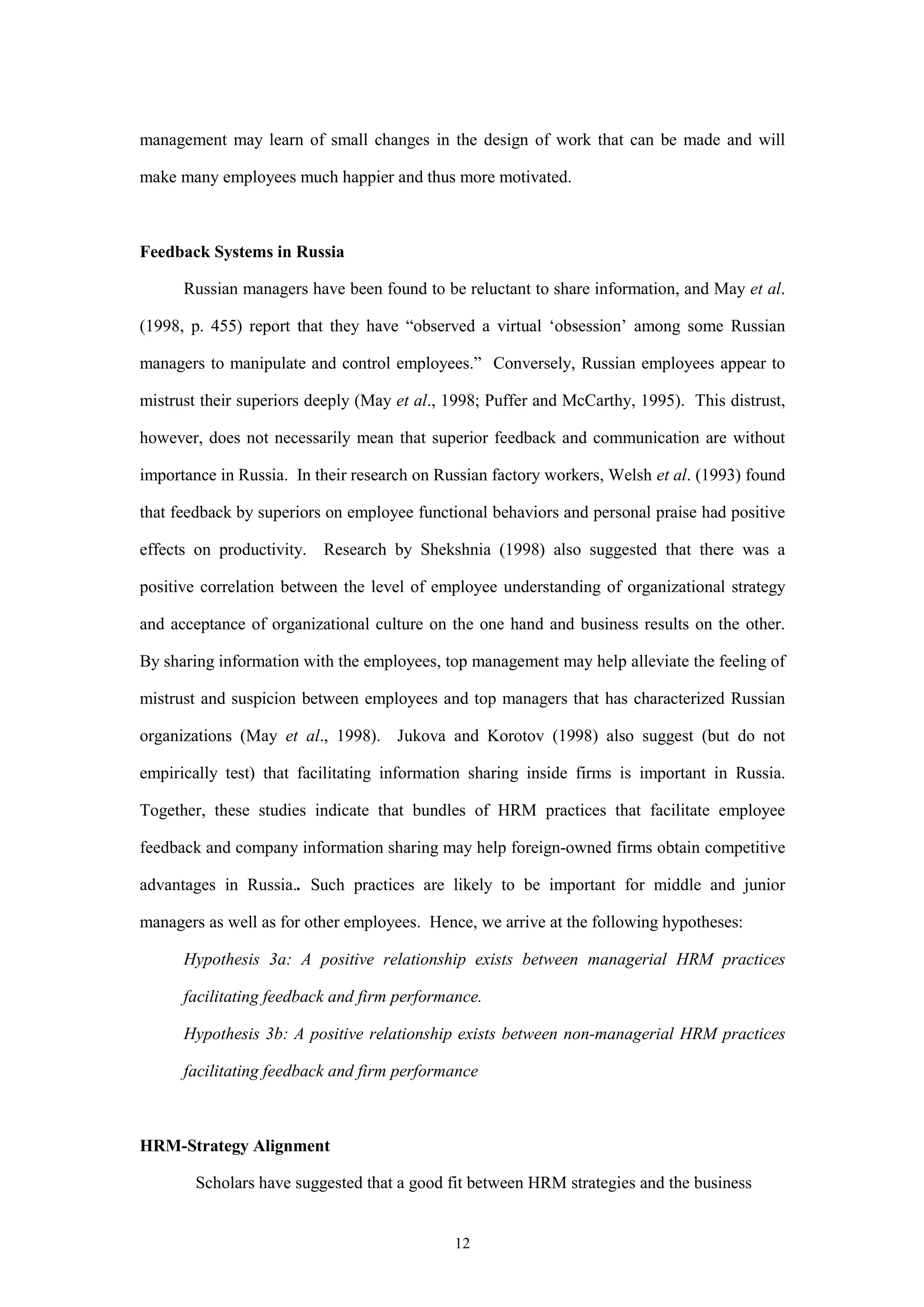 management may learn of small changes in the design of work that can be made and will

make many employees much happier and thus more motivated.



Feedback Systems in Russia

      Russian managers have been found to be reluctant to share information, and May et al.

(1998, p. 455) report that they have “observed a virtual ‘obsession’ among some Russian

managers to manipulate and control employees.” Conversely, Russian employees appear to

mistrust their superiors deeply (May et al., 1998; Puffer and McCarthy, 1995). This distrust,

however, does not necessarily mean that superior feedback and communication are without

importance in Russia. In their research on Russian factory workers, Welsh et al. (1993) found

that feedback by superiors on employee functional behaviors and personal praise had positive

effects on productivity. Research by Shekshnia (1998) also suggested that there was a

positive correlation between the level of employee understanding of organizational strategy

and acceptance of organizational culture on the one hand and business results on the other.

By sharing information with the employees, top management may help alleviate the feeling of

mistrust and suspicion between employees and top managers that has characterized Russian

organizations (May et al., 1998). Jukova and Korotov (1998) also suggest (but do not

empirically test) that facilitating information sharing inside firms is important in Russia.

Together, these studies indicate that bundles of HRM practices that facilitate employee

feedback and company information sharing may help foreign-owned firms obtain competitive

advantages in Russia.. Such practices are likely to be important for middle and junior

managers as well as for other employees. Hence, we arrive at the following hypotheses:

      Hypothesis 3a: A positive relationship exists between managerial HRM practices

      facilitating feedback and firm performance.

      Hypothesis 3b: A positive relationship exists between non-managerial HRM practices

      facilitating feedback and firm performance



HRM-Strategy Alignment

        Scholars have suggested that a good fit between HRM strategies and the business


                                             12
 