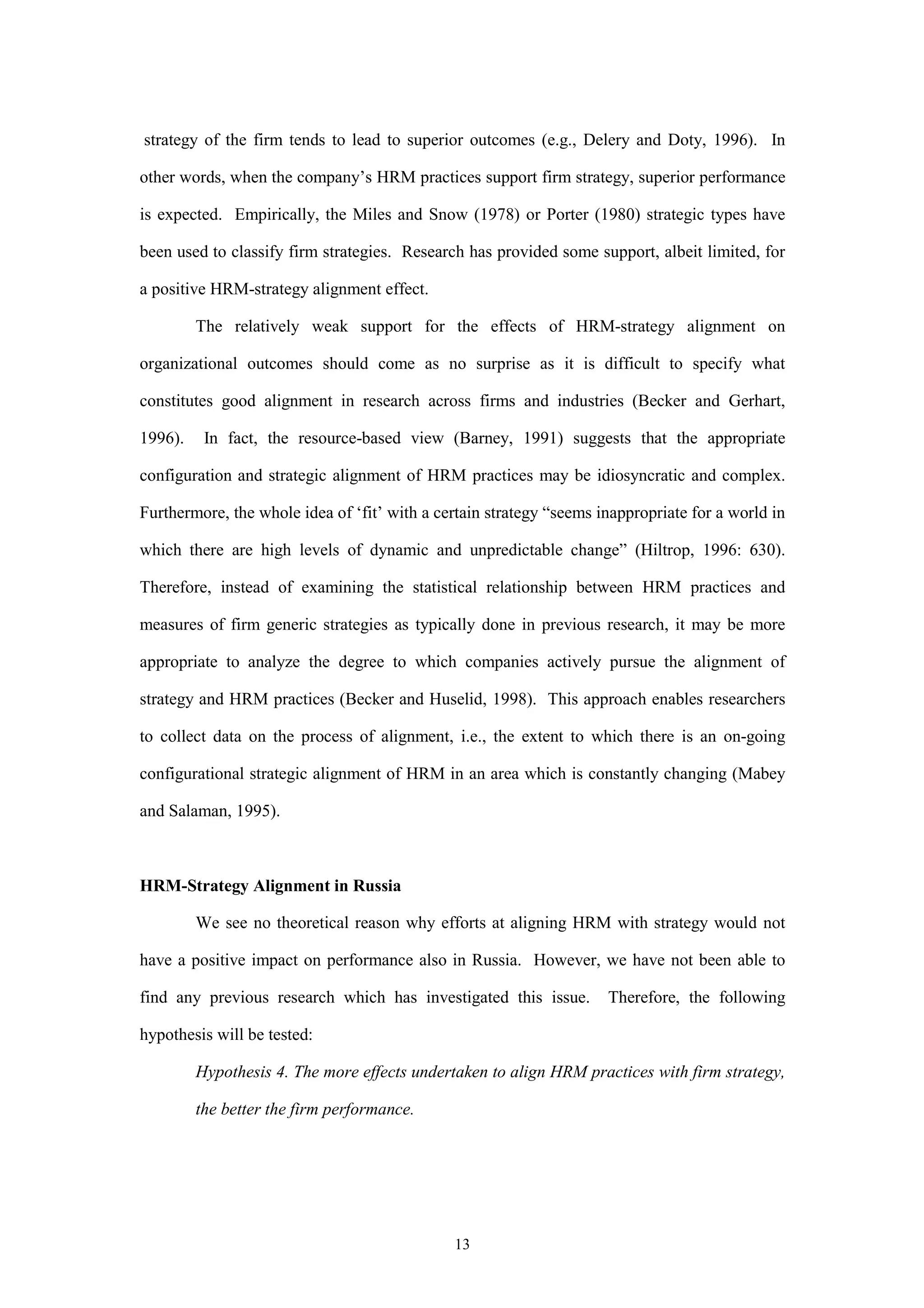 strategy of the firm tends to lead to superior outcomes (e.g., Delery and Doty, 1996). In

other words, when the company’s HRM practices support firm strategy, superior performance

is expected. Empirically, the Miles and Snow (1978) or Porter (1980) strategic types have

been used to classify firm strategies. Research has provided some support, albeit limited, for

a positive HRM-strategy alignment effect.

         The relatively weak support for the effects of HRM-strategy alignment on

organizational outcomes should come as no surprise as it is difficult to specify what

constitutes good alignment in research across firms and industries (Becker and Gerhart,

1996).    In fact, the resource-based view (Barney, 1991) suggests that the appropriate

configuration and strategic alignment of HRM practices may be idiosyncratic and complex.

Furthermore, the whole idea of ‘fit’ with a certain strategy “seems inappropriate for a world in

which there are high levels of dynamic and unpredictable change” (Hiltrop, 1996: 630).

Therefore, instead of examining the statistical relationship between HRM practices and

measures of firm generic strategies as typically done in previous research, it may be more

appropriate to analyze the degree to which companies actively pursue the alignment of

strategy and HRM practices (Becker and Huselid, 1998). This approach enables researchers

to collect data on the process of alignment, i.e., the extent to which there is an on-going

configurational strategic alignment of HRM in an area which is constantly changing (Mabey

and Salaman, 1995).



HRM-Strategy Alignment in Russia

         We see no theoretical reason why efforts at aligning HRM with strategy would not

have a positive impact on performance also in Russia. However, we have not been able to

find any previous research which has investigated this issue.        Therefore, the following

hypothesis will be tested:

         Hypothesis 4. The more effects undertaken to align HRM practices with firm strategy,

         the better the firm performance.




                                              13
 