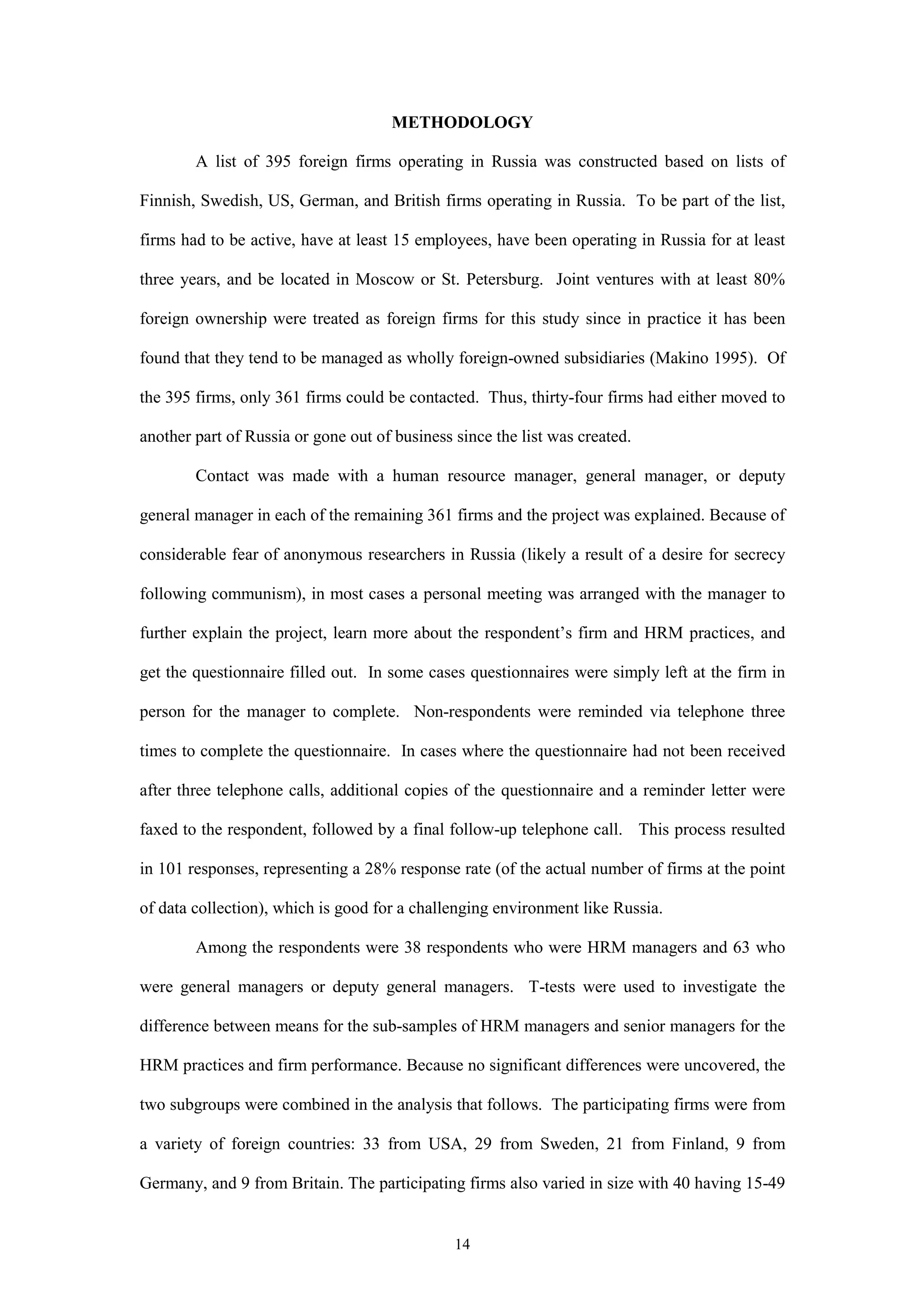 METHODOLOGY

        A list of 395 foreign firms operating in Russia was constructed based on lists of

Finnish, Swedish, US, German, and British firms operating in Russia. To be part of the list,

firms had to be active, have at least 15 employees, have been operating in Russia for at least

three years, and be located in Moscow or St. Petersburg. Joint ventures with at least 80%

foreign ownership were treated as foreign firms for this study since in practice it has been

found that they tend to be managed as wholly foreign-owned subsidiaries (Makino 1995). Of

the 395 firms, only 361 firms could be contacted. Thus, thirty-four firms had either moved to

another part of Russia or gone out of business since the list was created.

        Contact was made with a human resource manager, general manager, or deputy

general manager in each of the remaining 361 firms and the project was explained. Because of

considerable fear of anonymous researchers in Russia (likely a result of a desire for secrecy

following communism), in most cases a personal meeting was arranged with the manager to

further explain the project, learn more about the respondent’s firm and HRM practices, and

get the questionnaire filled out. In some cases questionnaires were simply left at the firm in

person for the manager to complete. Non-respondents were reminded via telephone three

times to complete the questionnaire. In cases where the questionnaire had not been received

after three telephone calls, additional copies of the questionnaire and a reminder letter were

faxed to the respondent, followed by a final follow-up telephone call. This process resulted

in 101 responses, representing a 28% response rate (of the actual number of firms at the point

of data collection), which is good for a challenging environment like Russia.

        Among the respondents were 38 respondents who were HRM managers and 63 who

were general managers or deputy general managers. T-tests were used to investigate the

difference between means for the sub-samples of HRM managers and senior managers for the

HRM practices and firm performance. Because no significant differences were uncovered, the

two subgroups were combined in the analysis that follows. The participating firms were from

a variety of foreign countries: 33 from USA, 29 from Sweden, 21 from Finland, 9 from

Germany, and 9 from Britain. The participating firms also varied in size with 40 having 15-49


                                               14
 