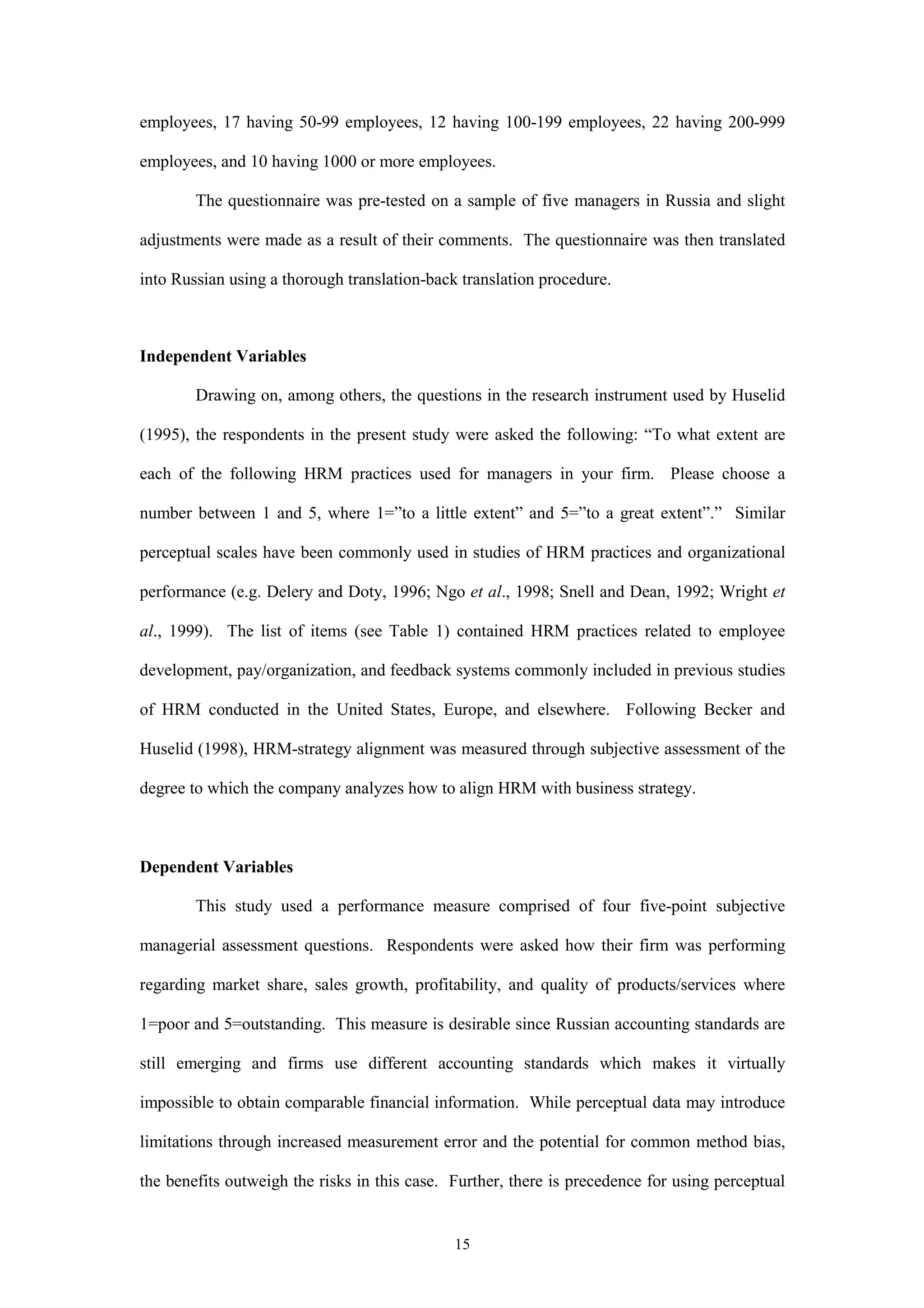 employees, 17 having 50-99 employees, 12 having 100-199 employees, 22 having 200-999

employees, and 10 having 1000 or more employees.

        The questionnaire was pre-tested on a sample of five managers in Russia and slight

adjustments were made as a result of their comments. The questionnaire was then translated

into Russian using a thorough translation-back translation procedure.



Independent Variables

        Drawing on, among others, the questions in the research instrument used by Huselid

(1995), the respondents in the present study were asked the following: “To what extent are

each of the following HRM practices used for managers in your firm. Please choose a

number between 1 and 5, where 1=”to a little extent” and 5=”to a great extent”.” Similar

perceptual scales have been commonly used in studies of HRM practices and organizational

performance (e.g. Delery and Doty, 1996; Ngo et al., 1998; Snell and Dean, 1992; Wright et

al., 1999). The list of items (see Table 1) contained HRM practices related to employee

development, pay/organization, and feedback systems commonly included in previous studies

of HRM conducted in the United States, Europe, and elsewhere. Following Becker and

Huselid (1998), HRM-strategy alignment was measured through subjective assessment of the

degree to which the company analyzes how to align HRM with business strategy.



Dependent Variables

        This study used a performance measure comprised of four five-point subjective

managerial assessment questions. Respondents were asked how their firm was performing

regarding market share, sales growth, profitability, and quality of products/services where

1=poor and 5=outstanding. This measure is desirable since Russian accounting standards are

still emerging and firms use different accounting standards which makes it virtually

impossible to obtain comparable financial information. While perceptual data may introduce

limitations through increased measurement error and the potential for common method bias,

the benefits outweigh the risks in this case. Further, there is precedence for using perceptual


                                              15
 