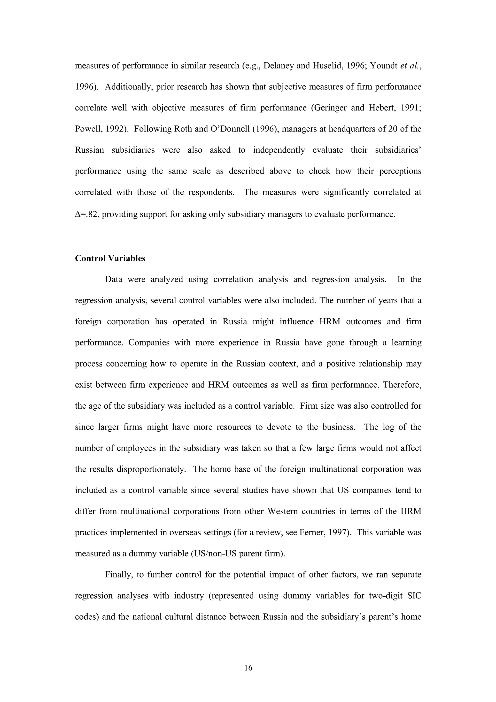 measures of performance in similar research (e.g., Delaney and Huselid, 1996; Youndt et al.,

1996). Additionally, prior research has shown that subjective measures of firm performance

correlate well with objective measures of firm performance (Geringer and Hebert, 1991;

Powell, 1992). Following Roth and O’Donnell (1996), managers at headquarters of 20 of the

Russian subsidiaries were also asked to independently evaluate their subsidiaries’

performance using the same scale as described above to check how their perceptions

correlated with those of the respondents. The measures were significantly correlated at

∆=.82, providing support for asking only subsidiary managers to evaluate performance.



Control Variables

        Data were analyzed using correlation analysis and regression analysis.          In the

regression analysis, several control variables were also included. The number of years that a

foreign corporation has operated in Russia might influence HRM outcomes and firm

performance. Companies with more experience in Russia have gone through a learning

process concerning how to operate in the Russian context, and a positive relationship may

exist between firm experience and HRM outcomes as well as firm performance. Therefore,

the age of the subsidiary was included as a control variable. Firm size was also controlled for

since larger firms might have more resources to devote to the business. The log of the

number of employees in the subsidiary was taken so that a few large firms would not affect

the results disproportionately. The home base of the foreign multinational corporation was

included as a control variable since several studies have shown that US companies tend to

differ from multinational corporations from other Western countries in terms of the HRM

practices implemented in overseas settings (for a review, see Ferner, 1997). This variable was

measured as a dummy variable (US/non-US parent firm).

        Finally, to further control for the potential impact of other factors, we ran separate

regression analyses with industry (represented using dummy variables for two-digit SIC

codes) and the national cultural distance between Russia and the subsidiary’s parent’s home




                                              16
 
