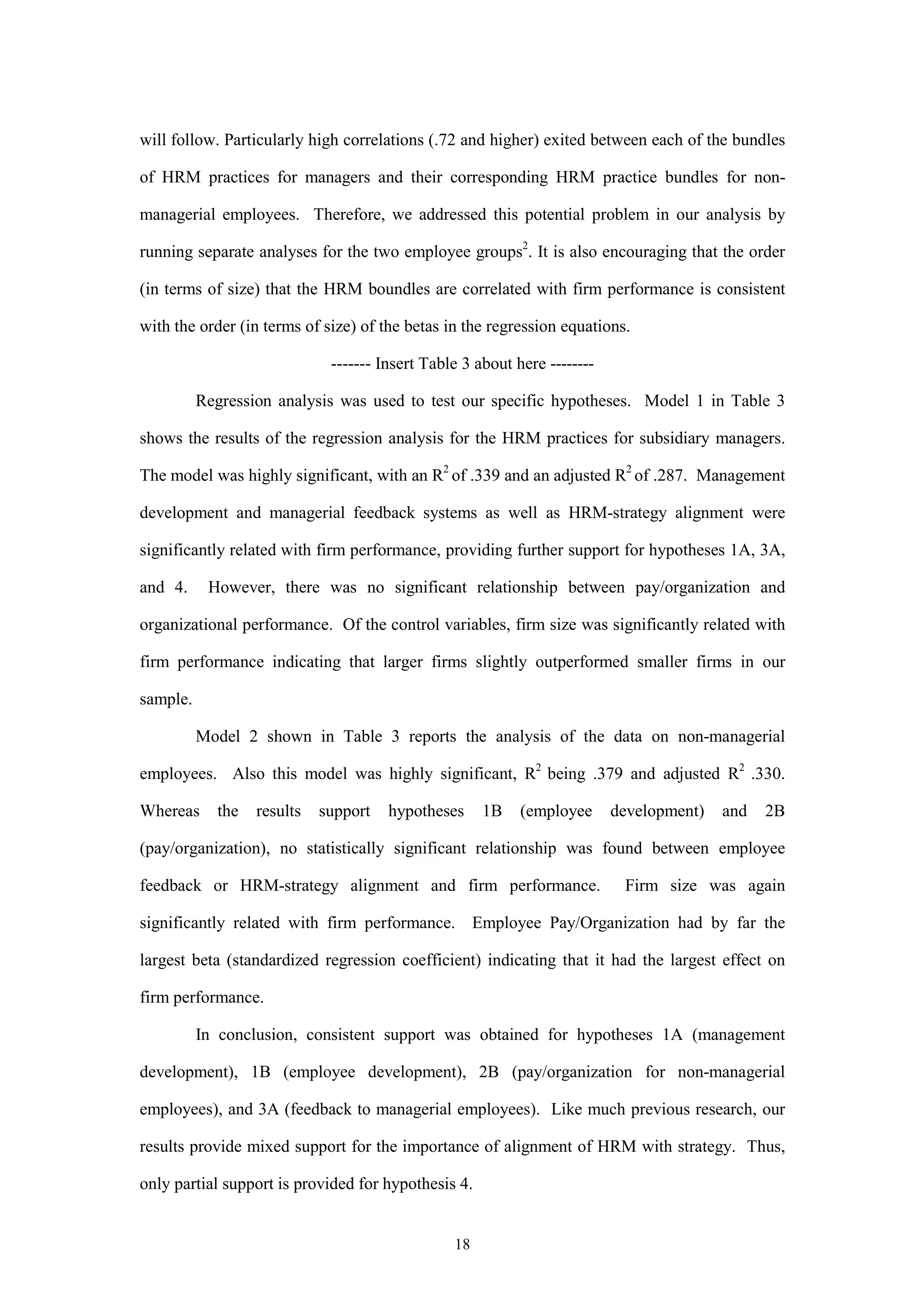 will follow. Particularly high correlations (.72 and higher) exited between each of the bundles

of HRM practices for managers and their corresponding HRM practice bundles for non-

managerial employees. Therefore, we addressed this potential problem in our analysis by

running separate analyses for the two employee groups2. It is also encouraging that the order

(in terms of size) that the HRM boundles are correlated with firm performance is consistent

with the order (in terms of size) of the betas in the regression equations.

                             ------- Insert Table 3 about here --------

          Regression analysis was used to test our specific hypotheses. Model 1 in Table 3

shows the results of the regression analysis for the HRM practices for subsidiary managers.

The model was highly significant, with an R2 of .339 and an adjusted R2 of .287. Management

development and managerial feedback systems as well as HRM-strategy alignment were

significantly related with firm performance, providing further support for hypotheses 1A, 3A,

and 4.     However, there was no significant relationship between pay/organization and

organizational performance. Of the control variables, firm size was significantly related with

firm performance indicating that larger firms slightly outperformed smaller firms in our

sample.

          Model 2 shown in Table 3 reports the analysis of the data on non-managerial

employees. Also this model was highly significant, R2 being .379 and adjusted R2 .330.

Whereas     the   results   support   hypotheses     1B    (employee      development)   and   2B

(pay/organization), no statistically significant relationship was found between employee

feedback or HRM-strategy alignment and firm performance.                   Firm size was again

significantly related with firm performance. Employee Pay/Organization had by far the

largest beta (standardized regression coefficient) indicating that it had the largest effect on

firm performance.

          In conclusion, consistent support was obtained for hypotheses 1A (management

development), 1B (employee development), 2B (pay/organization for non-managerial

employees), and 3A (feedback to managerial employees). Like much previous research, our

results provide mixed support for the importance of alignment of HRM with strategy. Thus,

only partial support is provided for hypothesis 4.


                                                18
 