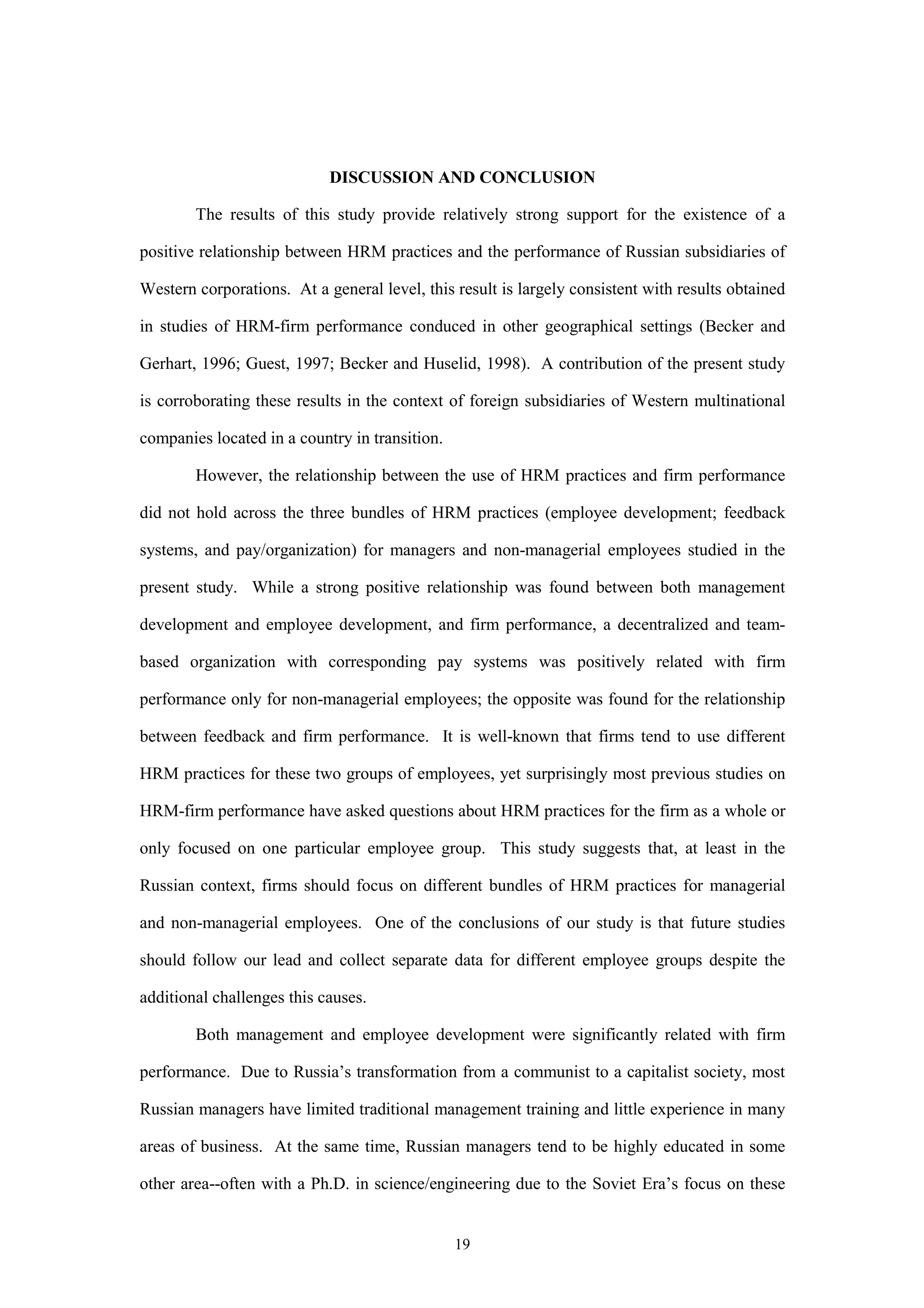 DISCUSSION AND CONCLUSION

        The results of this study provide relatively strong support for the existence of a

positive relationship between HRM practices and the performance of Russian subsidiaries of

Western corporations. At a general level, this result is largely consistent with results obtained

in studies of HRM-firm performance conduced in other geographical settings (Becker and

Gerhart, 1996; Guest, 1997; Becker and Huselid, 1998). A contribution of the present study

is corroborating these results in the context of foreign subsidiaries of Western multinational

companies located in a country in transition.

        However, the relationship between the use of HRM practices and firm performance

did not hold across the three bundles of HRM practices (employee development; feedback

systems, and pay/organization) for managers and non-managerial employees studied in the

present study. While a strong positive relationship was found between both management

development and employee development, and firm performance, a decentralized and team-

based organization with corresponding pay systems was positively related with firm

performance only for non-managerial employees; the opposite was found for the relationship

between feedback and firm performance. It is well-known that firms tend to use different

HRM practices for these two groups of employees, yet surprisingly most previous studies on

HRM-firm performance have asked questions about HRM practices for the firm as a whole or

only focused on one particular employee group. This study suggests that, at least in the

Russian context, firms should focus on different bundles of HRM practices for managerial

and non-managerial employees. One of the conclusions of our study is that future studies

should follow our lead and collect separate data for different employee groups despite the

additional challenges this causes.

        Both management and employee development were significantly related with firm

performance. Due to Russia’s transformation from a communist to a capitalist society, most

Russian managers have limited traditional management training and little experience in many

areas of business. At the same time, Russian managers tend to be highly educated in some

other area--often with a Ph.D. in science/engineering due to the Soviet Era’s focus on these


                                                19
 