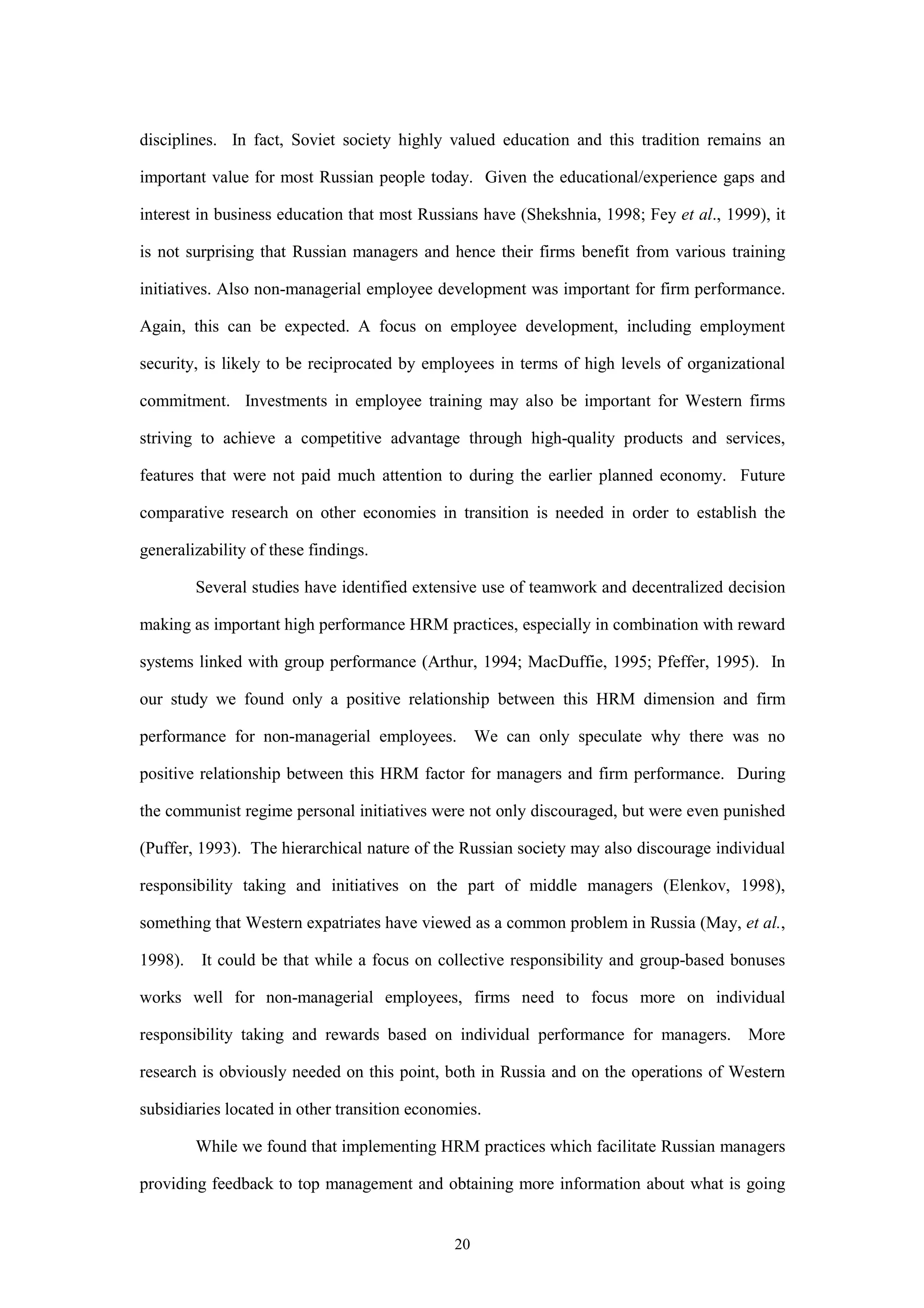 disciplines. In fact, Soviet society highly valued education and this tradition remains an

important value for most Russian people today. Given the educational/experience gaps and

interest in business education that most Russians have (Shekshnia, 1998; Fey et al., 1999), it

is not surprising that Russian managers and hence their firms benefit from various training

initiatives. Also non-managerial employee development was important for firm performance.

Again, this can be expected. A focus on employee development, including employment

security, is likely to be reciprocated by employees in terms of high levels of organizational

commitment. Investments in employee training may also be important for Western firms

striving to achieve a competitive advantage through high-quality products and services,

features that were not paid much attention to during the earlier planned economy. Future

comparative research on other economies in transition is needed in order to establish the

generalizability of these findings.

         Several studies have identified extensive use of teamwork and decentralized decision

making as important high performance HRM practices, especially in combination with reward

systems linked with group performance (Arthur, 1994; MacDuffie, 1995; Pfeffer, 1995). In

our study we found only a positive relationship between this HRM dimension and firm

performance for non-managerial employees.           We can only speculate why there was no

positive relationship between this HRM factor for managers and firm performance. During

the communist regime personal initiatives were not only discouraged, but were even punished

(Puffer, 1993). The hierarchical nature of the Russian society may also discourage individual

responsibility taking and initiatives on the part of middle managers (Elenkov, 1998),

something that Western expatriates have viewed as a common problem in Russia (May, et al.,

1998).   It could be that while a focus on collective responsibility and group-based bonuses

works well for non-managerial employees, firms need to focus more on individual

responsibility taking and rewards based on individual performance for managers.         More

research is obviously needed on this point, both in Russia and on the operations of Western

subsidiaries located in other transition economies.

         While we found that implementing HRM practices which facilitate Russian managers

providing feedback to top management and obtaining more information about what is going


                                               20
 