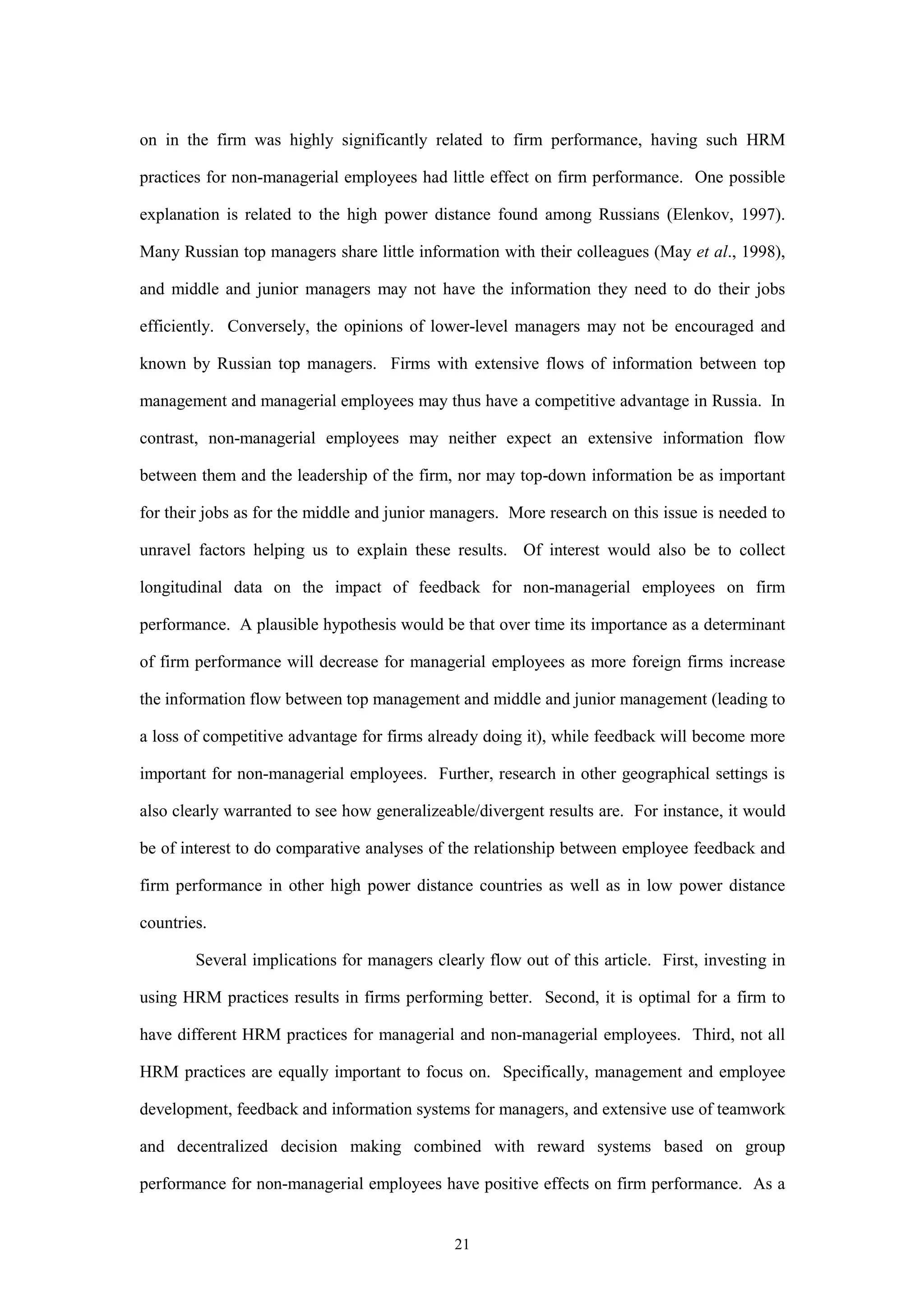 on in the firm was highly significantly related to firm performance, having such HRM

practices for non-managerial employees had little effect on firm performance. One possible

explanation is related to the high power distance found among Russians (Elenkov, 1997).

Many Russian top managers share little information with their colleagues (May et al., 1998),

and middle and junior managers may not have the information they need to do their jobs

efficiently. Conversely, the opinions of lower-level managers may not be encouraged and

known by Russian top managers. Firms with extensive flows of information between top

management and managerial employees may thus have a competitive advantage in Russia. In

contrast, non-managerial employees may neither expect an extensive information flow

between them and the leadership of the firm, nor may top-down information be as important

for their jobs as for the middle and junior managers. More research on this issue is needed to

unravel factors helping us to explain these results. Of interest would also be to collect

longitudinal data on the impact of feedback for non-managerial employees on firm

performance. A plausible hypothesis would be that over time its importance as a determinant

of firm performance will decrease for managerial employees as more foreign firms increase

the information flow between top management and middle and junior management (leading to

a loss of competitive advantage for firms already doing it), while feedback will become more

important for non-managerial employees. Further, research in other geographical settings is

also clearly warranted to see how generalizeable/divergent results are. For instance, it would

be of interest to do comparative analyses of the relationship between employee feedback and

firm performance in other high power distance countries as well as in low power distance

countries.

        Several implications for managers clearly flow out of this article. First, investing in

using HRM practices results in firms performing better. Second, it is optimal for a firm to

have different HRM practices for managerial and non-managerial employees. Third, not all

HRM practices are equally important to focus on. Specifically, management and employee

development, feedback and information systems for managers, and extensive use of teamwork

and decentralized decision making combined with reward systems based on group

performance for non-managerial employees have positive effects on firm performance. As a


                                              21
 