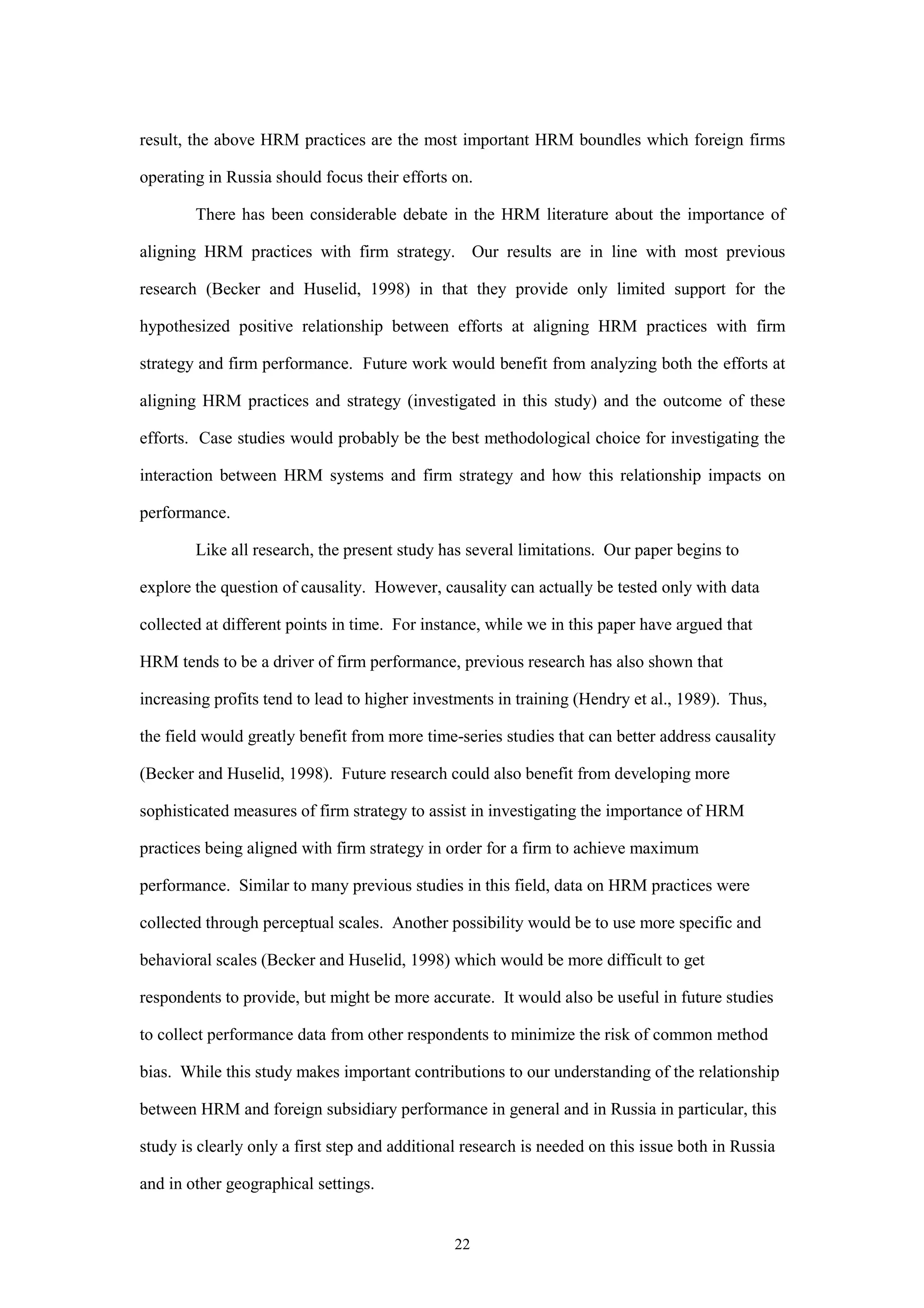 result, the above HRM practices are the most important HRM boundles which foreign firms

operating in Russia should focus their efforts on.

        There has been considerable debate in the HRM literature about the importance of

aligning HRM practices with firm strategy. Our results are in line with most previous

research (Becker and Huselid, 1998) in that they provide only limited support for the

hypothesized positive relationship between efforts at aligning HRM practices with firm

strategy and firm performance. Future work would benefit from analyzing both the efforts at

aligning HRM practices and strategy (investigated in this study) and the outcome of these

efforts. Case studies would probably be the best methodological choice for investigating the

interaction between HRM systems and firm strategy and how this relationship impacts on

performance.

        Like all research, the present study has several limitations. Our paper begins to

explore the question of causality. However, causality can actually be tested only with data

collected at different points in time. For instance, while we in this paper have argued that

HRM tends to be a driver of firm performance, previous research has also shown that

increasing profits tend to lead to higher investments in training (Hendry et al., 1989). Thus,

the field would greatly benefit from more time-series studies that can better address causality

(Becker and Huselid, 1998). Future research could also benefit from developing more

sophisticated measures of firm strategy to assist in investigating the importance of HRM

practices being aligned with firm strategy in order for a firm to achieve maximum

performance. Similar to many previous studies in this field, data on HRM practices were

collected through perceptual scales. Another possibility would be to use more specific and

behavioral scales (Becker and Huselid, 1998) which would be more difficult to get

respondents to provide, but might be more accurate. It would also be useful in future studies

to collect performance data from other respondents to minimize the risk of common method

bias. While this study makes important contributions to our understanding of the relationship

between HRM and foreign subsidiary performance in general and in Russia in particular, this

study is clearly only a first step and additional research is needed on this issue both in Russia

and in other geographical settings.


                                                22
 