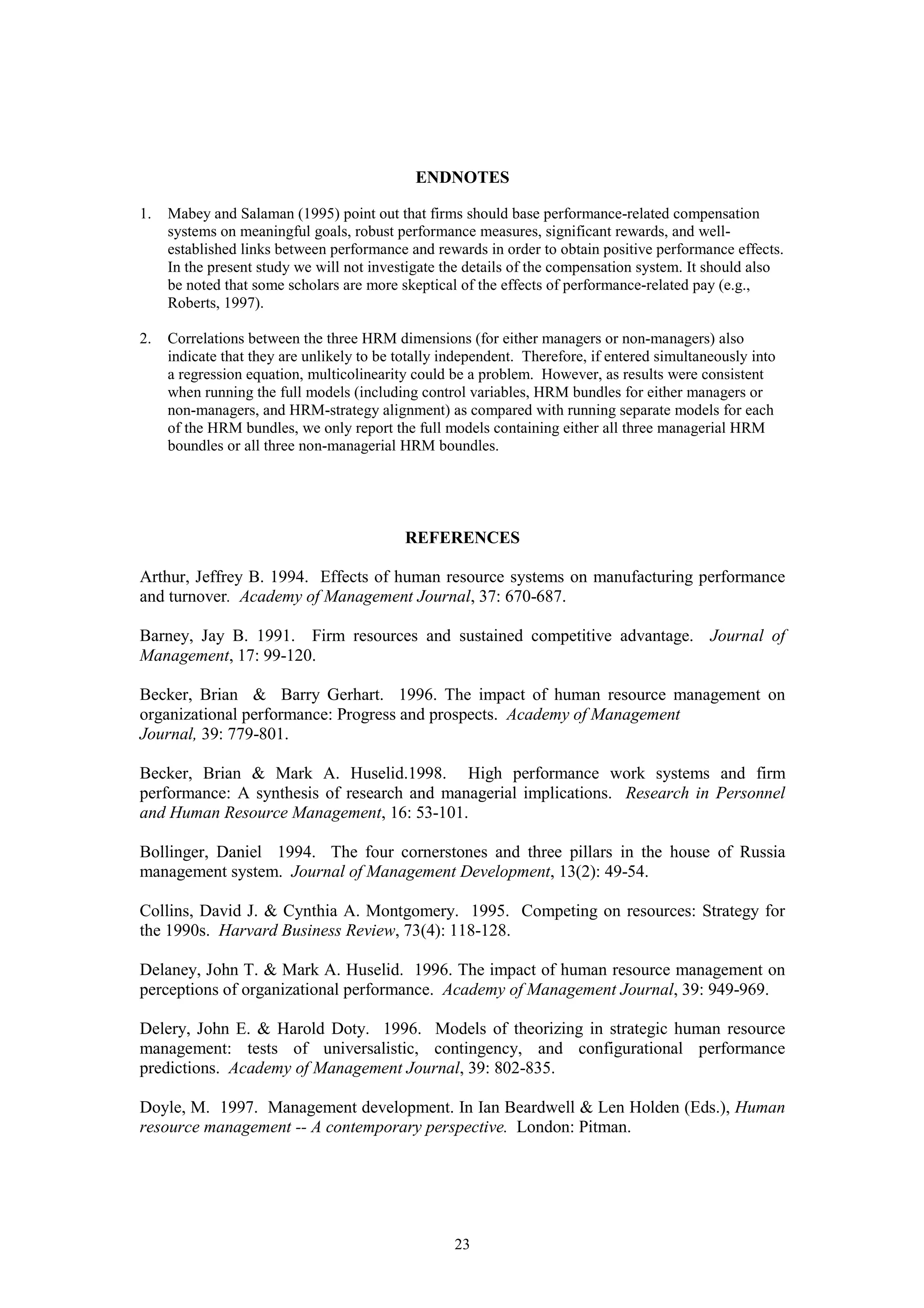 ENDNOTES

1.   Mabey and Salaman (1995) point out that firms should base performance-related compensation
     systems on meaningful goals, robust performance measures, significant rewards, and well-
     established links between performance and rewards in order to obtain positive performance effects.
     In the present study we will not investigate the details of the compensation system. It should also
     be noted that some scholars are more skeptical of the effects of performance-related pay (e.g.,
     Roberts, 1997).

2.   Correlations between the three HRM dimensions (for either managers or non-managers) also
     indicate that they are unlikely to be totally independent. Therefore, if entered simultaneously into
     a regression equation, multicolinearity could be a problem. However, as results were consistent
     when running the full models (including control variables, HRM bundles for either managers or
     non-managers, and HRM-strategy alignment) as compared with running separate models for each
     of the HRM bundles, we only report the full models containing either all three managerial HRM
     boundles or all three non-managerial HRM boundles.




                                            REFERENCES

Arthur, Jeffrey B. 1994. Effects of human resource systems on manufacturing performance
and turnover. Academy of Management Journal, 37: 670-687.

Barney, Jay B. 1991. Firm resources and sustained competitive advantage. Journal of
Management, 17: 99-120.

Becker, Brian & Barry Gerhart. 1996. The impact of human resource management on
organizational performance: Progress and prospects. Academy of Management
Journal, 39: 779-801.

Becker, Brian & Mark A. Huselid.1998. High performance work systems and firm
performance: A synthesis of research and managerial implications. Research in Personnel
and Human Resource Management, 16: 53-101.

Bollinger, Daniel 1994. The four cornerstones and three pillars in the house of Russia
management system. Journal of Management Development, 13(2): 49-54.

Collins, David J. & Cynthia A. Montgomery. 1995. Competing on resources: Strategy for
the 1990s. Harvard Business Review, 73(4): 118-128.

Delaney, John T. & Mark A. Huselid. 1996. The impact of human resource management on
perceptions of organizational performance. Academy of Management Journal, 39: 949-969.

Delery, John E. & Harold Doty. 1996. Models of theorizing in strategic human resource
management: tests of universalistic, contingency, and configurational performance
predictions. Academy of Management Journal, 39: 802-835.

Doyle, M. 1997. Management development. In Ian Beardwell & Len Holden (Eds.), Human
resource management -- A contemporary perspective. London: Pitman.




                                                    23
 