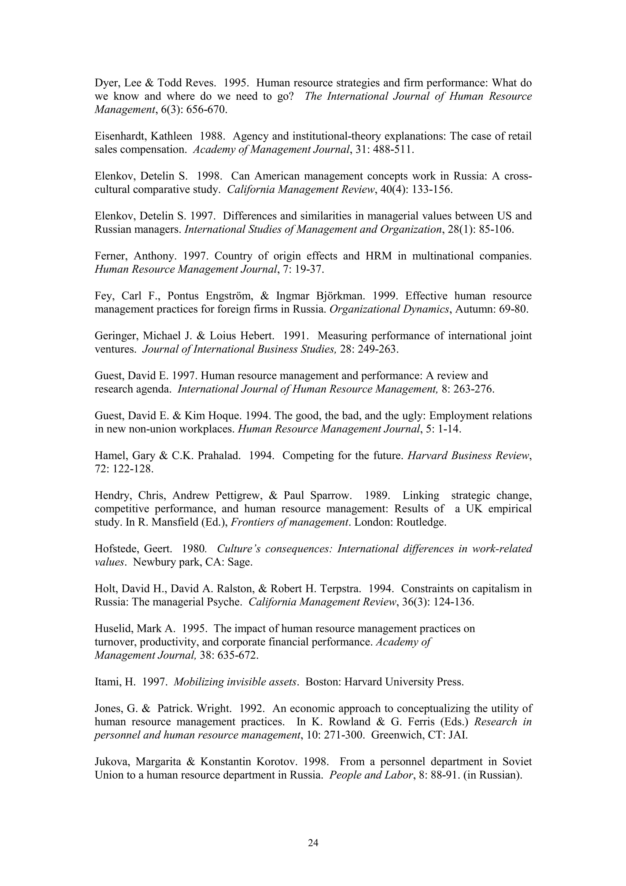 Dyer, Lee & Todd Reves. 1995. Human resource strategies and firm performance: What do
we know and where do we need to go? The International Journal of Human Resource
Management, 6(3): 656-670.

Eisenhardt, Kathleen 1988. Agency and institutional-theory explanations: The case of retail
sales compensation. Academy of Management Journal, 31: 488-511.

Elenkov, Detelin S. 1998. Can American management concepts work in Russia: A cross-
cultural comparative study. California Management Review, 40(4): 133-156.

Elenkov, Detelin S. 1997. Differences and similarities in managerial values between US and
Russian managers. International Studies of Management and Organization, 28(1): 85-106.

Ferner, Anthony. 1997. Country of origin effects and HRM in multinational companies.
Human Resource Management Journal, 7: 19-37.

Fey, Carl F., Pontus Engström, & Ingmar Björkman. 1999. Effective human resource
management practices for foreign firms in Russia. Organizational Dynamics, Autumn: 69-80.

Geringer, Michael J. & Loius Hebert. 1991. Measuring performance of international joint
ventures. Journal of International Business Studies, 28: 249-263.

Guest, David E. 1997. Human resource management and performance: A review and
research agenda. International Journal of Human Resource Management, 8: 263-276.

Guest, David E. & Kim Hoque. 1994. The good, the bad, and the ugly: Employment relations
in new non-union workplaces. Human Resource Management Journal, 5: 1-14.

Hamel, Gary & C.K. Prahalad. 1994. Competing for the future. Harvard Business Review,
72: 122-128.

Hendry, Chris, Andrew Pettigrew, & Paul Sparrow. 1989. Linking strategic change,
competitive performance, and human resource management: Results of a UK empirical
study. In R. Mansfield (Ed.), Frontiers of management. London: Routledge.

Hofstede, Geert. 1980. Culture’s consequences: International differences in work-related
values. Newbury park, CA: Sage.

Holt, David H., David A. Ralston, & Robert H. Terpstra. 1994. Constraints on capitalism in
Russia: The managerial Psyche. California Management Review, 36(3): 124-136.

Huselid, Mark A. 1995. The impact of human resource management practices on
turnover, productivity, and corporate financial performance. Academy of
Management Journal, 38: 635-672.

Itami, H. 1997. Mobilizing invisible assets. Boston: Harvard University Press.

Jones, G. & Patrick. Wright. 1992. An economic approach to conceptualizing the utility of
human resource management practices. In K. Rowland & G. Ferris (Eds.) Research in
personnel and human resource management, 10: 271-300. Greenwich, CT: JAI.

Jukova, Margarita & Konstantin Korotov. 1998. From a personnel department in Soviet
Union to a human resource department in Russia. People and Labor, 8: 88-91. (in Russian).




                                             24
 