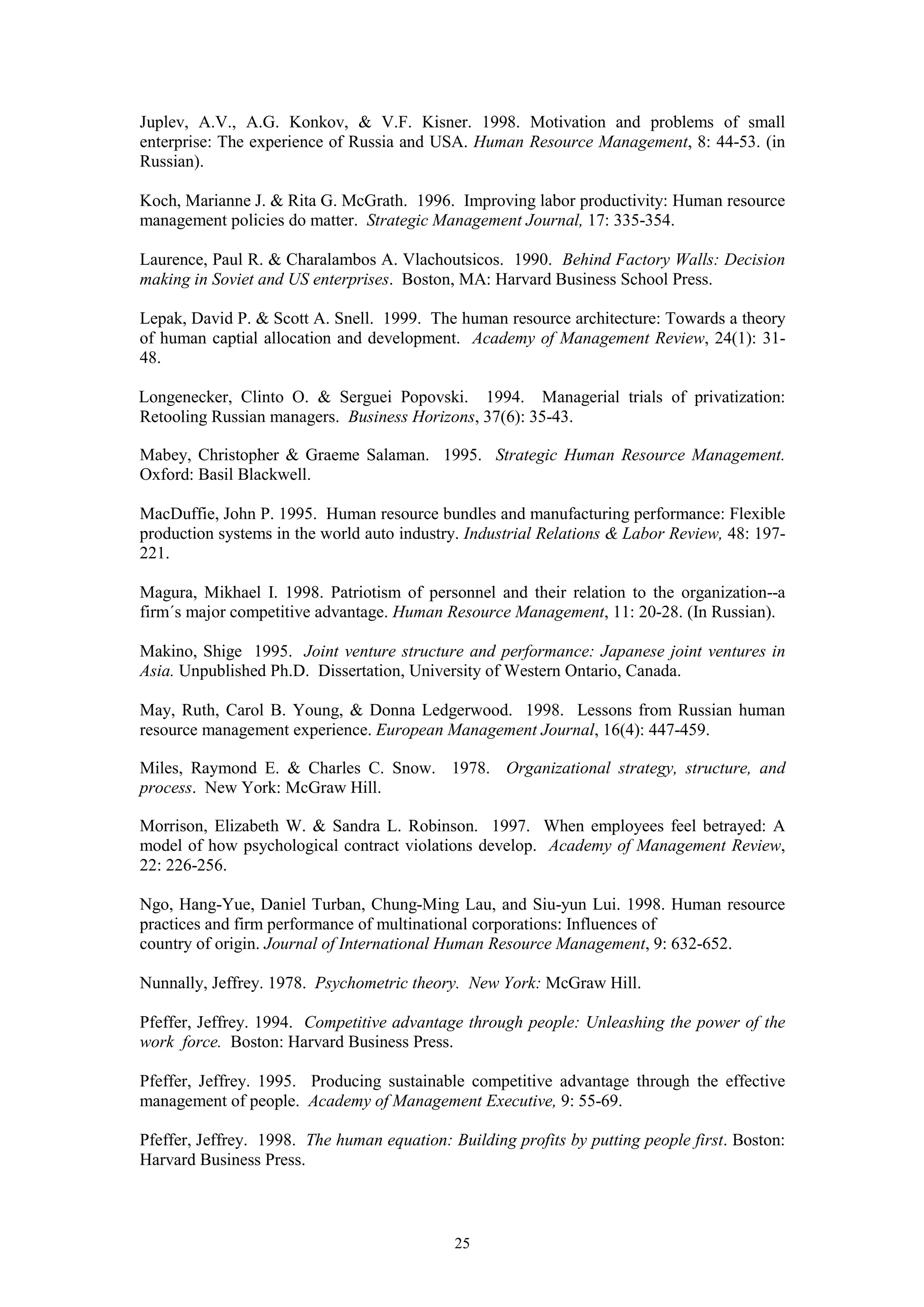 Juplev, A.V., A.G. Konkov, & V.F. Kisner. 1998. Motivation and problems of small
enterprise: The experience of Russia and USA. Human Resource Management, 8: 44-53. (in
Russian).

Koch, Marianne J. & Rita G. McGrath. 1996. Improving labor productivity: Human resource
management policies do matter. Strategic Management Journal, 17: 335-354.

Laurence, Paul R. & Charalambos A. Vlachoutsicos. 1990. Behind Factory Walls: Decision
making in Soviet and US enterprises. Boston, MA: Harvard Business School Press.

Lepak, David P. & Scott A. Snell. 1999. The human resource architecture: Towards a theory
of human captial allocation and development. Academy of Management Review, 24(1): 31-
48.

Longenecker, Clinto O. & Serguei Popovski. 1994. Managerial trials of privatization:
Retooling Russian managers. Business Horizons, 37(6): 35-43.

Mabey, Christopher & Graeme Salaman. 1995. Strategic Human Resource Management.
Oxford: Basil Blackwell.

MacDuffie, John P. 1995. Human resource bundles and manufacturing performance: Flexible
production systems in the world auto industry. Industrial Relations & Labor Review, 48: 197-
221.

Magura, Mikhael I. 1998. Patriotism of personnel and their relation to the organization--a
firm´s major competitive advantage. Human Resource Management, 11: 20-28. (In Russian).

Makino, Shige 1995. Joint venture structure and performance: Japanese joint ventures in
Asia. Unpublished Ph.D. Dissertation, University of Western Ontario, Canada.

May, Ruth, Carol B. Young, & Donna Ledgerwood. 1998. Lessons from Russian human
resource management experience. European Management Journal, 16(4): 447-459.

Miles, Raymond E. & Charles C. Snow. 1978. Organizational strategy, structure, and
process. New York: McGraw Hill.

Morrison, Elizabeth W. & Sandra L. Robinson. 1997. When employees feel betrayed: A
model of how psychological contract violations develop. Academy of Management Review,
22: 226-256.

Ngo, Hang-Yue, Daniel Turban, Chung-Ming Lau, and Siu-yun Lui. 1998. Human resource
practices and firm performance of multinational corporations: Influences of
country of origin. Journal of International Human Resource Management, 9: 632-652.

Nunnally, Jeffrey. 1978. Psychometric theory. New York: McGraw Hill.

Pfeffer, Jeffrey. 1994. Competitive advantage through people: Unleashing the power of the
work force. Boston: Harvard Business Press.

Pfeffer, Jeffrey. 1995. Producing sustainable competitive advantage through the effective
management of people. Academy of Management Executive, 9: 55-69.

Pfeffer, Jeffrey. 1998. The human equation: Building profits by putting people first. Boston:
Harvard Business Press.



                                             25
 