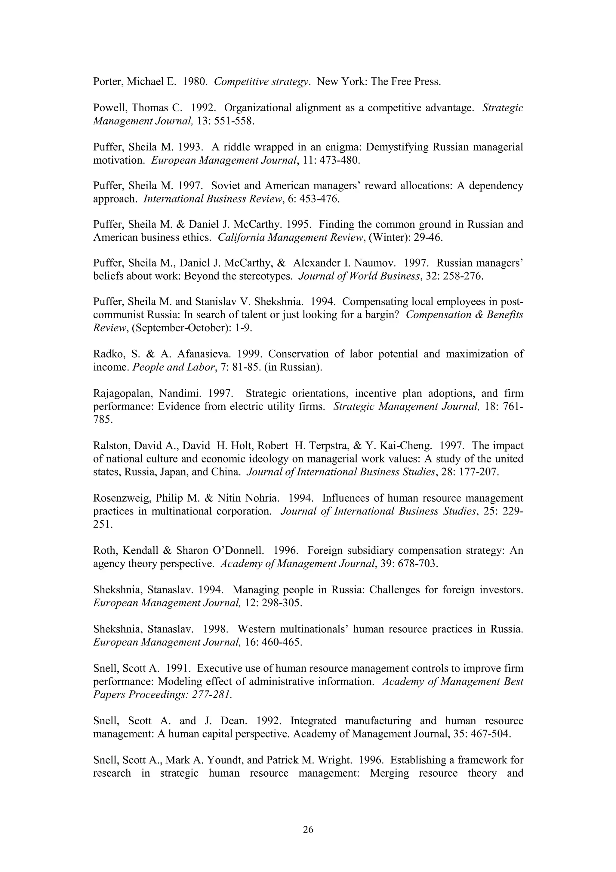Porter, Michael E. 1980. Competitive strategy. New York: The Free Press.

Powell, Thomas C. 1992. Organizational alignment as a competitive advantage. Strategic
Management Journal, 13: 551-558.

Puffer, Sheila M. 1993. A riddle wrapped in an enigma: Demystifying Russian managerial
motivation. European Management Journal, 11: 473-480.

Puffer, Sheila M. 1997. Soviet and American managers’ reward allocations: A dependency
approach. International Business Review, 6: 453-476.

Puffer, Sheila M. & Daniel J. McCarthy. 1995. Finding the common ground in Russian and
American business ethics. California Management Review, (Winter): 29-46.

Puffer, Sheila M., Daniel J. McCarthy, & Alexander I. Naumov. 1997. Russian managers’
beliefs about work: Beyond the stereotypes. Journal of World Business, 32: 258-276.

Puffer, Sheila M. and Stanislav V. Shekshnia. 1994. Compensating local employees in post-
communist Russia: In search of talent or just looking for a bargin? Compensation & Benefits
Review, (September-October): 1-9.

Radko, S. & A. Afanasieva. 1999. Conservation of labor potential and maximization of
income. People and Labor, 7: 81-85. (in Russian).

Rajagopalan, Nandimi. 1997. Strategic orientations, incentive plan adoptions, and firm
performance: Evidence from electric utility firms. Strategic Management Journal, 18: 761-
785.

Ralston, David A., David H. Holt, Robert H. Terpstra, & Y. Kai-Cheng. 1997. The impact
of national culture and economic ideology on managerial work values: A study of the united
states, Russia, Japan, and China. Journal of International Business Studies, 28: 177-207.

Rosenzweig, Philip M. & Nitin Nohria. 1994. Influences of human resource management
practices in multinational corporation. Journal of International Business Studies, 25: 229-
251.

Roth, Kendall & Sharon O’Donnell. 1996. Foreign subsidiary compensation strategy: An
agency theory perspective. Academy of Management Journal, 39: 678-703.

Shekshnia, Stanaslav. 1994. Managing people in Russia: Challenges for foreign investors.
European Management Journal, 12: 298-305.

Shekshnia, Stanaslav. 1998. Western multinationals’ human resource practices in Russia.
European Management Journal, 16: 460-465.

Snell, Scott A. 1991. Executive use of human resource management controls to improve firm
performance: Modeling effect of administrative information. Academy of Management Best
Papers Proceedings: 277-281.

Snell, Scott A. and J. Dean. 1992. Integrated manufacturing and human resource
management: A human capital perspective. Academy of Management Journal, 35: 467-504.

Snell, Scott A., Mark A. Youndt, and Patrick M. Wright. 1996. Establishing a framework for
research in strategic human resource management: Merging resource theory and



                                            26
 