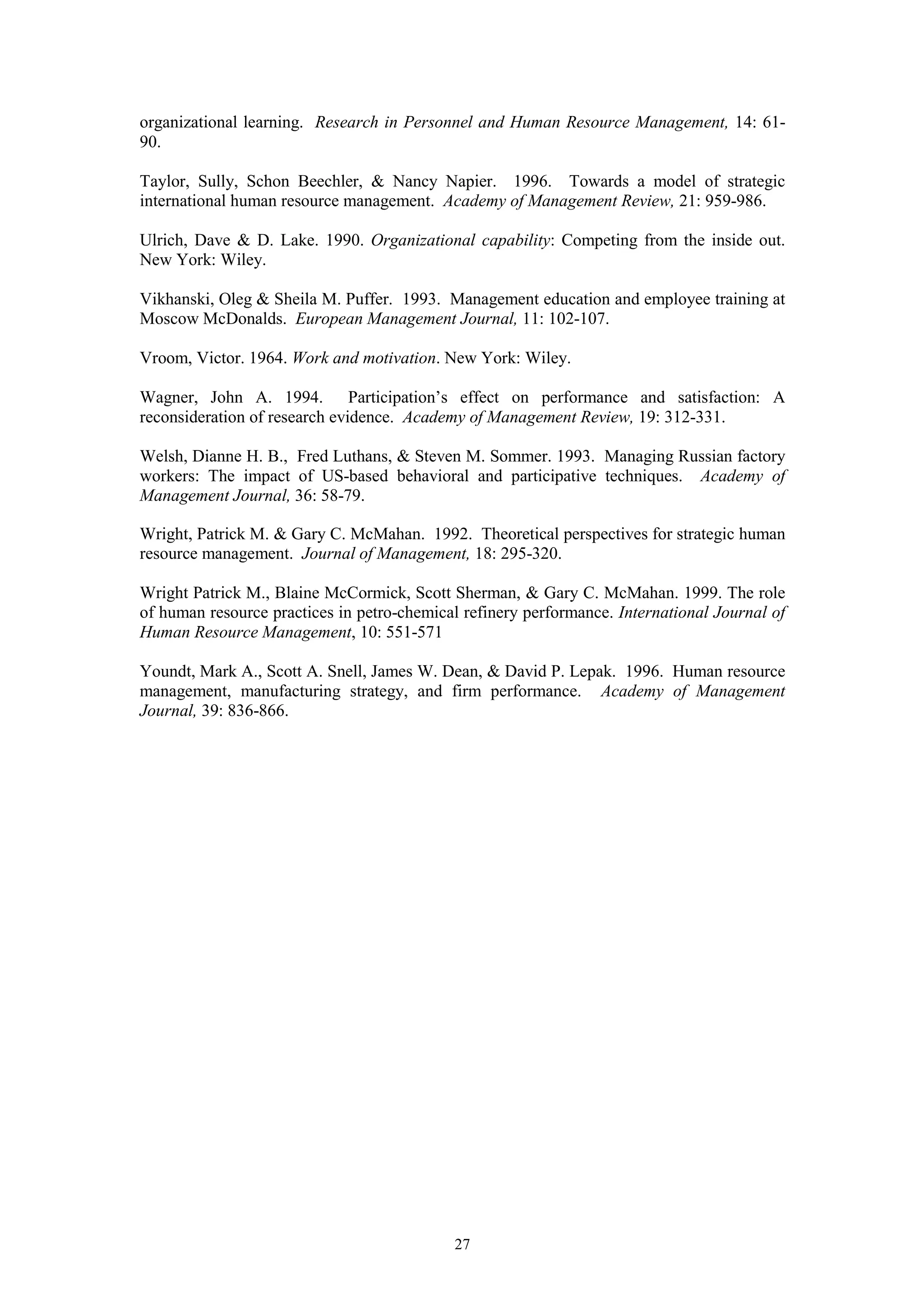 organizational learning. Research in Personnel and Human Resource Management, 14: 61-
90.

Taylor, Sully, Schon Beechler, & Nancy Napier. 1996. Towards a model of strategic
international human resource management. Academy of Management Review, 21: 959-986.

Ulrich, Dave & D. Lake. 1990. Organizational capability: Competing from the inside out.
New York: Wiley.

Vikhanski, Oleg & Sheila M. Puffer. 1993. Management education and employee training at
Moscow McDonalds. European Management Journal, 11: 102-107.

Vroom, Victor. 1964. Work and motivation. New York: Wiley.

Wagner, John A. 1994. Participation’s effect on performance and satisfaction: A
reconsideration of research evidence. Academy of Management Review, 19: 312-331.

Welsh, Dianne H. B., Fred Luthans, & Steven M. Sommer. 1993. Managing Russian factory
workers: The impact of US-based behavioral and participative techniques. Academy of
Management Journal, 36: 58-79.

Wright, Patrick M. & Gary C. McMahan. 1992. Theoretical perspectives for strategic human
resource management. Journal of Management, 18: 295-320.

Wright Patrick M., Blaine McCormick, Scott Sherman, & Gary C. McMahan. 1999. The role
of human resource practices in petro-chemical refinery performance. International Journal of
Human Resource Management, 10: 551-571

Youndt, Mark A., Scott A. Snell, James W. Dean, & David P. Lepak. 1996. Human resource
management, manufacturing strategy, and firm performance. Academy of Management
Journal, 39: 836-866.




                                            27
 