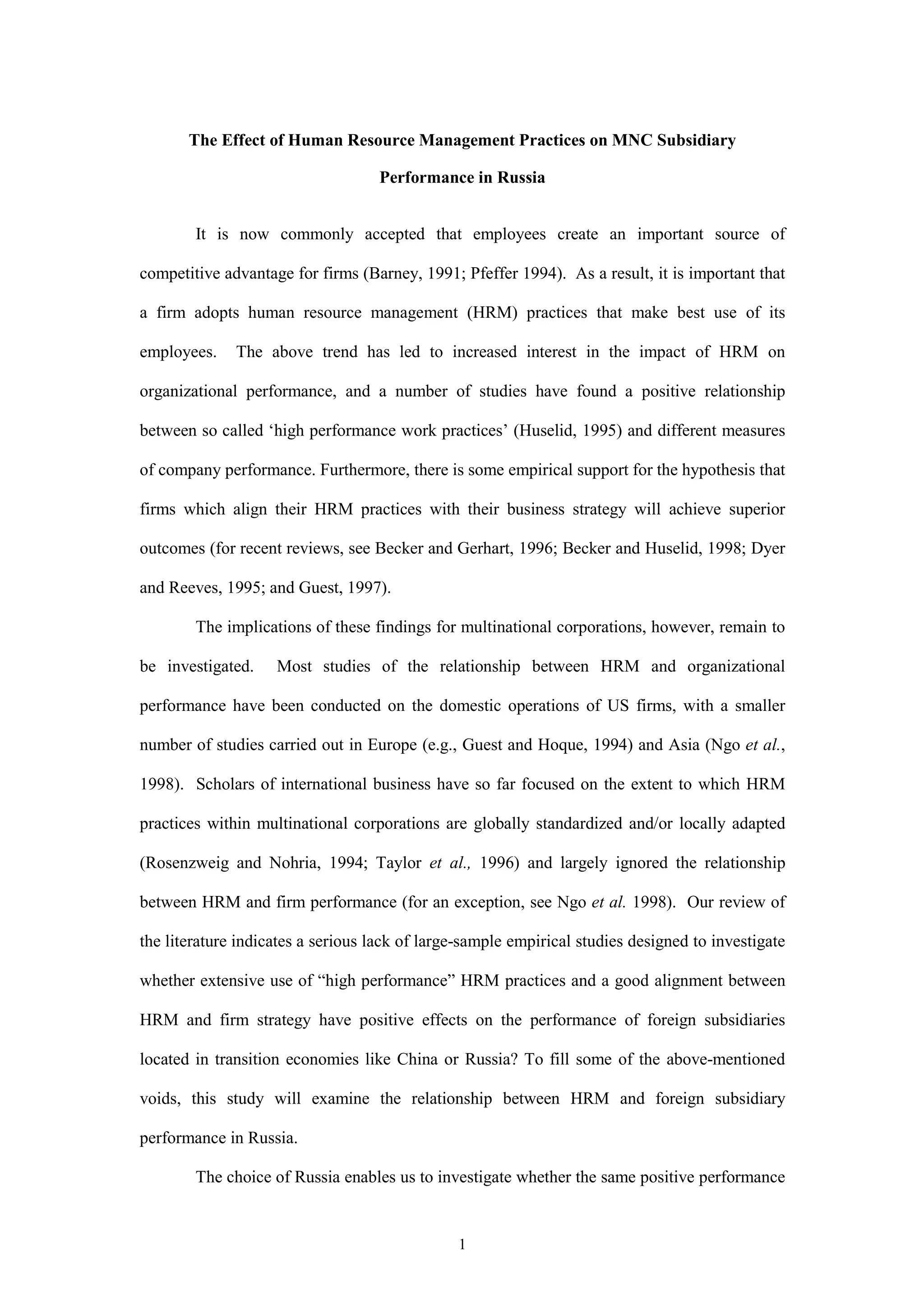 The Effect of Human Resource Management Practices on MNC Subsidiary

                                    Performance in Russia


        It is now commonly accepted that employees create an important source of

competitive advantage for firms (Barney, 1991; Pfeffer 1994). As a result, it is important that

a firm adopts human resource management (HRM) practices that make best use of its

employees.    The above trend has led to increased interest in the impact of HRM on

organizational performance, and a number of studies have found a positive relationship

between so called ‘high performance work practices’ (Huselid, 1995) and different measures

of company performance. Furthermore, there is some empirical support for the hypothesis that

firms which align their HRM practices with their business strategy will achieve superior

outcomes (for recent reviews, see Becker and Gerhart, 1996; Becker and Huselid, 1998; Dyer

and Reeves, 1995; and Guest, 1997).

        The implications of these findings for multinational corporations, however, remain to

be investigated.    Most studies of the relationship between HRM and organizational

performance have been conducted on the domestic operations of US firms, with a smaller

number of studies carried out in Europe (e.g., Guest and Hoque, 1994) and Asia (Ngo et al.,

1998). Scholars of international business have so far focused on the extent to which HRM

practices within multinational corporations are globally standardized and/or locally adapted

(Rosenzweig and Nohria, 1994; Taylor et al., 1996) and largely ignored the relationship

between HRM and firm performance (for an exception, see Ngo et al. 1998). Our review of

the literature indicates a serious lack of large-sample empirical studies designed to investigate

whether extensive use of “high performance” HRM practices and a good alignment between

HRM and firm strategy have positive effects on the performance of foreign subsidiaries

located in transition economies like China or Russia? To fill some of the above-mentioned

voids, this study will examine the relationship between HRM and foreign subsidiary

performance in Russia.

        The choice of Russia enables us to investigate whether the same positive performance


                                               1
 
