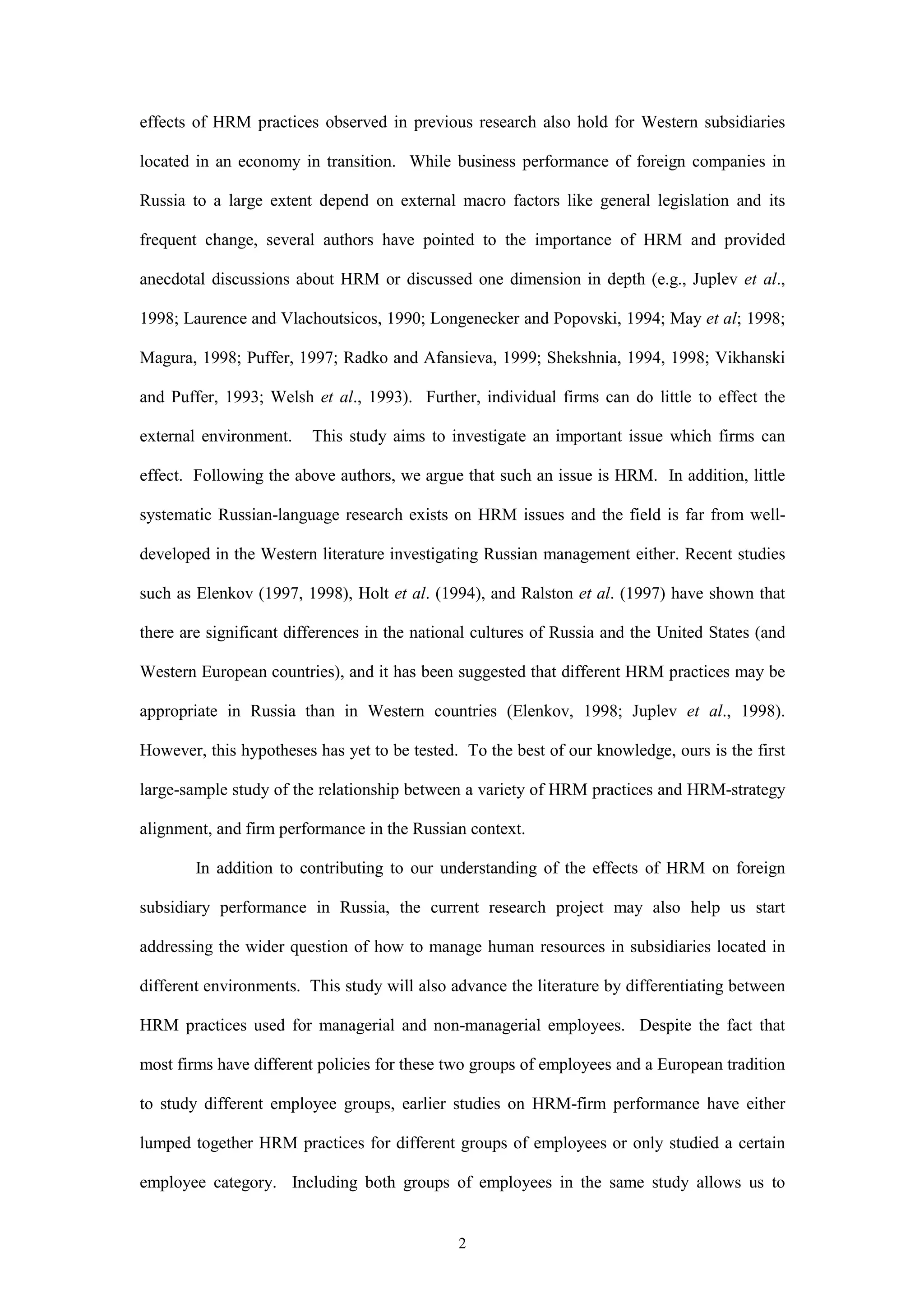 effects of HRM practices observed in previous research also hold for Western subsidiaries

located in an economy in transition. While business performance of foreign companies in

Russia to a large extent depend on external macro factors like general legislation and its

frequent change, several authors have pointed to the importance of HRM and provided

anecdotal discussions about HRM or discussed one dimension in depth (e.g., Juplev et al.,

1998; Laurence and Vlachoutsicos, 1990; Longenecker and Popovski, 1994; May et al; 1998;

Magura, 1998; Puffer, 1997; Radko and Afansieva, 1999; Shekshnia, 1994, 1998; Vikhanski

and Puffer, 1993; Welsh et al., 1993). Further, individual firms can do little to effect the

external environment.    This study aims to investigate an important issue which firms can

effect. Following the above authors, we argue that such an issue is HRM. In addition, little

systematic Russian-language research exists on HRM issues and the field is far from well-

developed in the Western literature investigating Russian management either. Recent studies

such as Elenkov (1997, 1998), Holt et al. (1994), and Ralston et al. (1997) have shown that

there are significant differences in the national cultures of Russia and the United States (and

Western European countries), and it has been suggested that different HRM practices may be

appropriate in Russia than in Western countries (Elenkov, 1998; Juplev et al., 1998).

However, this hypotheses has yet to be tested. To the best of our knowledge, ours is the first

large-sample study of the relationship between a variety of HRM practices and HRM-strategy

alignment, and firm performance in the Russian context.

        In addition to contributing to our understanding of the effects of HRM on foreign

subsidiary performance in Russia, the current research project may also help us start

addressing the wider question of how to manage human resources in subsidiaries located in

different environments. This study will also advance the literature by differentiating between

HRM practices used for managerial and non-managerial employees. Despite the fact that

most firms have different policies for these two groups of employees and a European tradition

to study different employee groups, earlier studies on HRM-firm performance have either

lumped together HRM practices for different groups of employees or only studied a certain

employee category. Including both groups of employees in the same study allows us to


                                              2
 