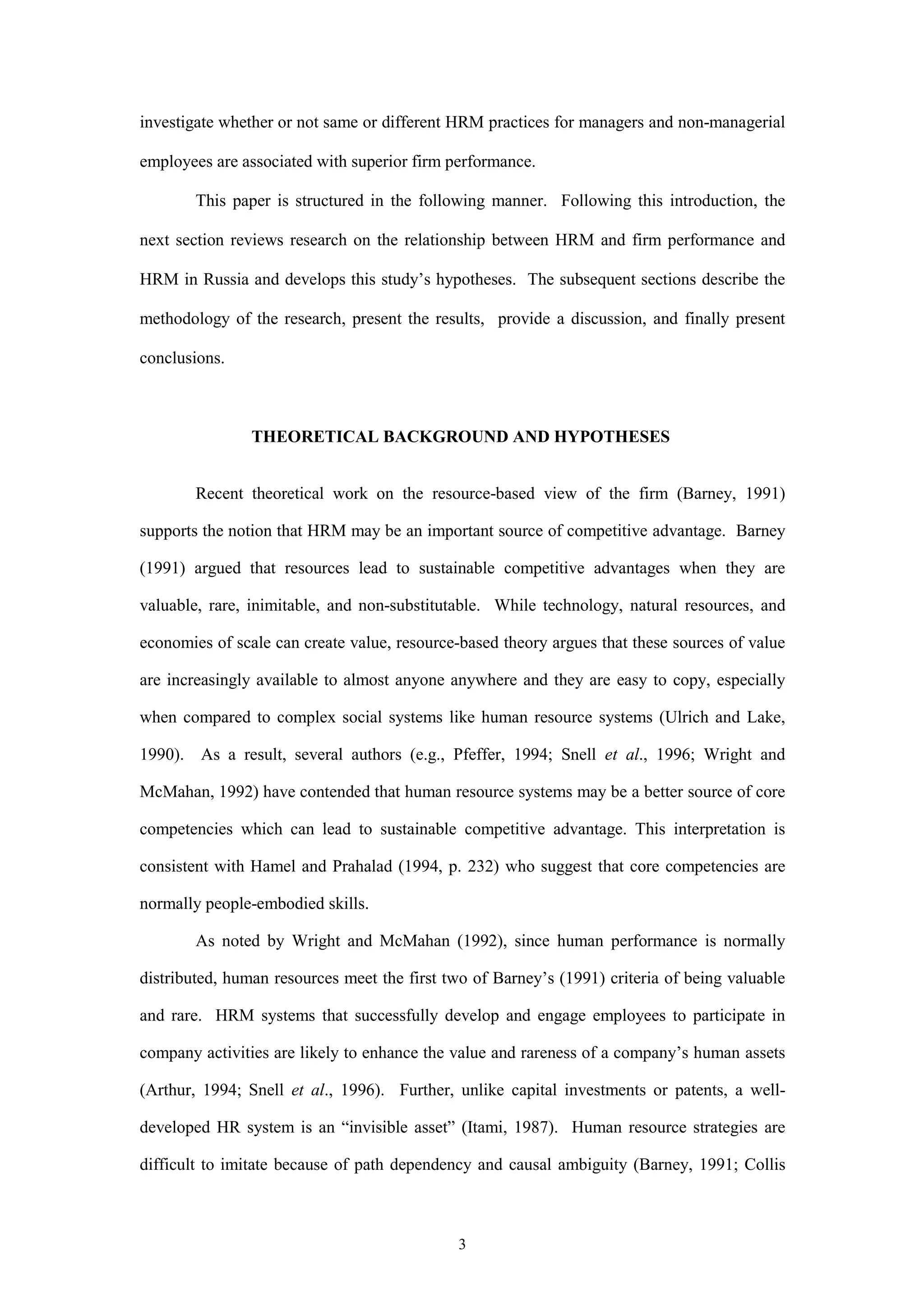 investigate whether or not same or different HRM practices for managers and non-managerial

employees are associated with superior firm performance.

        This paper is structured in the following manner. Following this introduction, the

next section reviews research on the relationship between HRM and firm performance and

HRM in Russia and develops this study’s hypotheses. The subsequent sections describe the

methodology of the research, present the results, provide a discussion, and finally present

conclusions.



                THEORETICAL BACKGROUND AND HYPOTHESES


        Recent theoretical work on the resource-based view of the firm (Barney, 1991)

supports the notion that HRM may be an important source of competitive advantage. Barney

(1991) argued that resources lead to sustainable competitive advantages when they are

valuable, rare, inimitable, and non-substitutable. While technology, natural resources, and

economies of scale can create value, resource-based theory argues that these sources of value

are increasingly available to almost anyone anywhere and they are easy to copy, especially

when compared to complex social systems like human resource systems (Ulrich and Lake,

1990). As a result, several authors (e.g., Pfeffer, 1994; Snell et al., 1996; Wright and

McMahan, 1992) have contended that human resource systems may be a better source of core

competencies which can lead to sustainable competitive advantage. This interpretation is

consistent with Hamel and Prahalad (1994, p. 232) who suggest that core competencies are

normally people-embodied skills.

        As noted by Wright and McMahan (1992), since human performance is normally

distributed, human resources meet the first two of Barney’s (1991) criteria of being valuable

and rare. HRM systems that successfully develop and engage employees to participate in

company activities are likely to enhance the value and rareness of a company’s human assets

(Arthur, 1994; Snell et al., 1996). Further, unlike capital investments or patents, a well-

developed HR system is an “invisible asset” (Itami, 1987). Human resource strategies are

difficult to imitate because of path dependency and causal ambiguity (Barney, 1991; Collis



                                             3
 