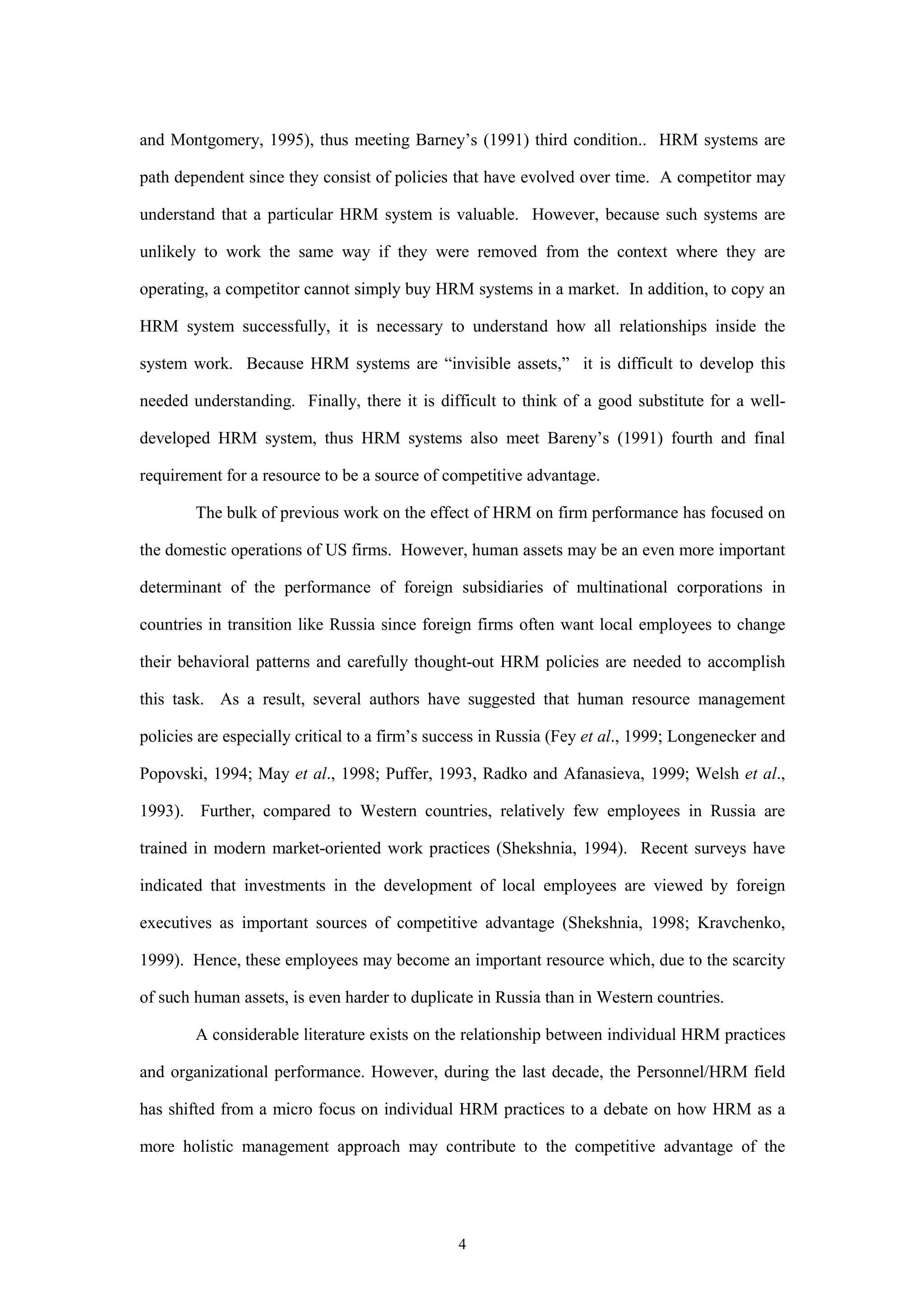 and Montgomery, 1995), thus meeting Barney’s (1991) third condition.. HRM systems are

path dependent since they consist of policies that have evolved over time. A competitor may

understand that a particular HRM system is valuable. However, because such systems are

unlikely to work the same way if they were removed from the context where they are

operating, a competitor cannot simply buy HRM systems in a market. In addition, to copy an

HRM system successfully, it is necessary to understand how all relationships inside the

system work. Because HRM systems are “invisible assets,” it is difficult to develop this

needed understanding. Finally, there it is difficult to think of a good substitute for a well-

developed HRM system, thus HRM systems also meet Bareny’s (1991) fourth and final

requirement for a resource to be a source of competitive advantage.

        The bulk of previous work on the effect of HRM on firm performance has focused on

the domestic operations of US firms. However, human assets may be an even more important

determinant of the performance of foreign subsidiaries of multinational corporations in

countries in transition like Russia since foreign firms often want local employees to change

their behavioral patterns and carefully thought-out HRM policies are needed to accomplish

this task. As a result, several authors have suggested that human resource management

policies are especially critical to a firm’s success in Russia (Fey et al., 1999; Longenecker and

Popovski, 1994; May et al., 1998; Puffer, 1993, Radko and Afanasieva, 1999; Welsh et al.,

1993). Further, compared to Western countries, relatively few employees in Russia are

trained in modern market-oriented work practices (Shekshnia, 1994). Recent surveys have

indicated that investments in the development of local employees are viewed by foreign

executives as important sources of competitive advantage (Shekshnia, 1998; Kravchenko,

1999). Hence, these employees may become an important resource which, due to the scarcity

of such human assets, is even harder to duplicate in Russia than in Western countries.

        A considerable literature exists on the relationship between individual HRM practices

and organizational performance. However, during the last decade, the Personnel/HRM field

has shifted from a micro focus on individual HRM practices to a debate on how HRM as a

more holistic management approach may contribute to the competitive advantage of the




                                               4
 