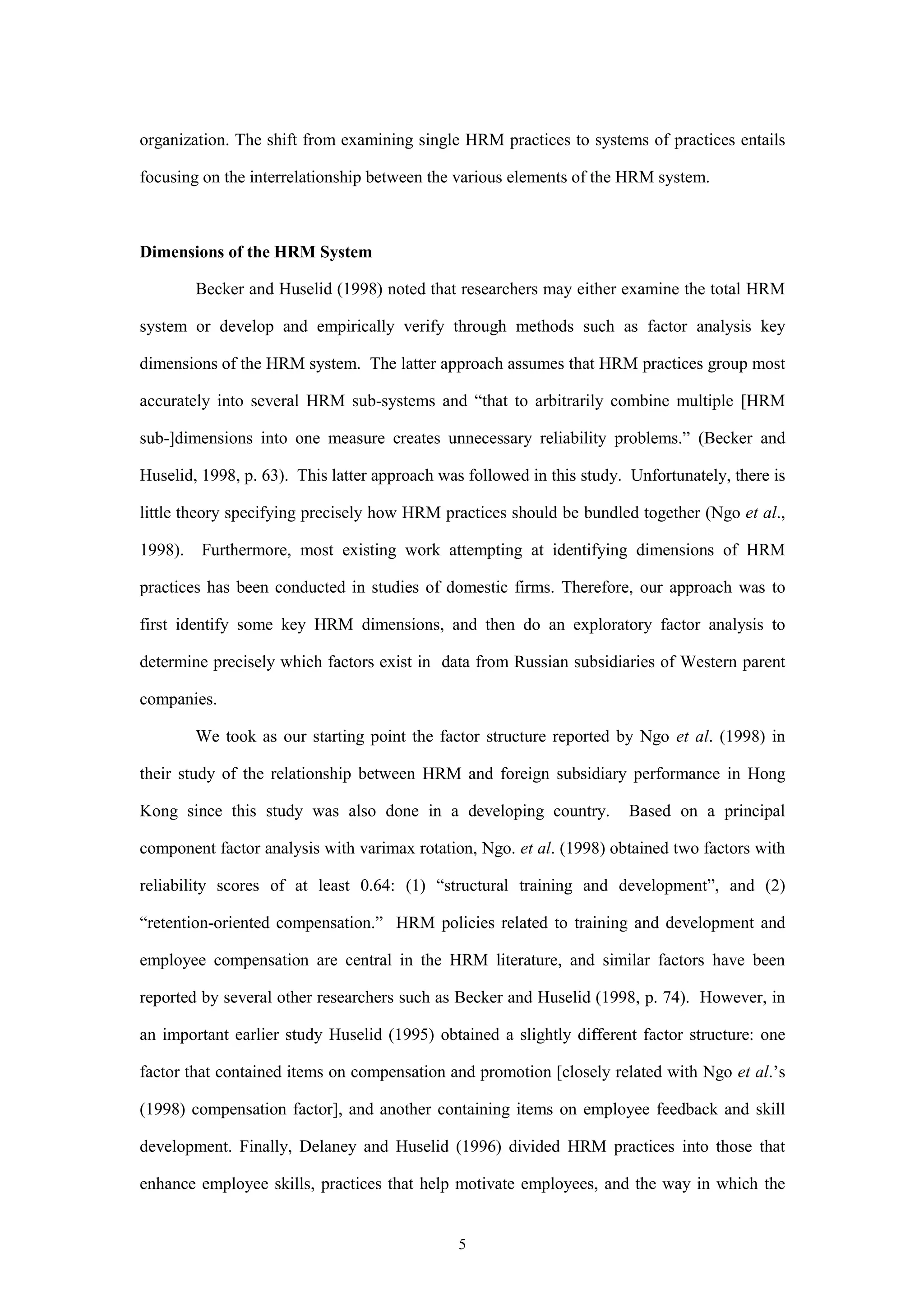 organization. The shift from examining single HRM practices to systems of practices entails

focusing on the interrelationship between the various elements of the HRM system.



Dimensions of the HRM System

         Becker and Huselid (1998) noted that researchers may either examine the total HRM

system or develop and empirically verify through methods such as factor analysis key

dimensions of the HRM system. The latter approach assumes that HRM practices group most

accurately into several HRM sub-systems and “that to arbitrarily combine multiple [HRM

sub-]dimensions into one measure creates unnecessary reliability problems.” (Becker and

Huselid, 1998, p. 63). This latter approach was followed in this study. Unfortunately, there is

little theory specifying precisely how HRM practices should be bundled together (Ngo et al.,

1998).   Furthermore, most existing work attempting at identifying dimensions of HRM

practices has been conducted in studies of domestic firms. Therefore, our approach was to

first identify some key HRM dimensions, and then do an exploratory factor analysis to

determine precisely which factors exist in data from Russian subsidiaries of Western parent

companies.

         We took as our starting point the factor structure reported by Ngo et al. (1998) in

their study of the relationship between HRM and foreign subsidiary performance in Hong

Kong since this study was also done in a developing country.           Based on a principal

component factor analysis with varimax rotation, Ngo. et al. (1998) obtained two factors with

reliability scores of at least 0.64: (1) “structural training and development”, and (2)

“retention-oriented compensation.” HRM policies related to training and development and

employee compensation are central in the HRM literature, and similar factors have been

reported by several other researchers such as Becker and Huselid (1998, p. 74). However, in

an important earlier study Huselid (1995) obtained a slightly different factor structure: one

factor that contained items on compensation and promotion [closely related with Ngo et al.’s

(1998) compensation factor], and another containing items on employee feedback and skill

development. Finally, Delaney and Huselid (1996) divided HRM practices into those that

enhance employee skills, practices that help motivate employees, and the way in which the


                                              5
 