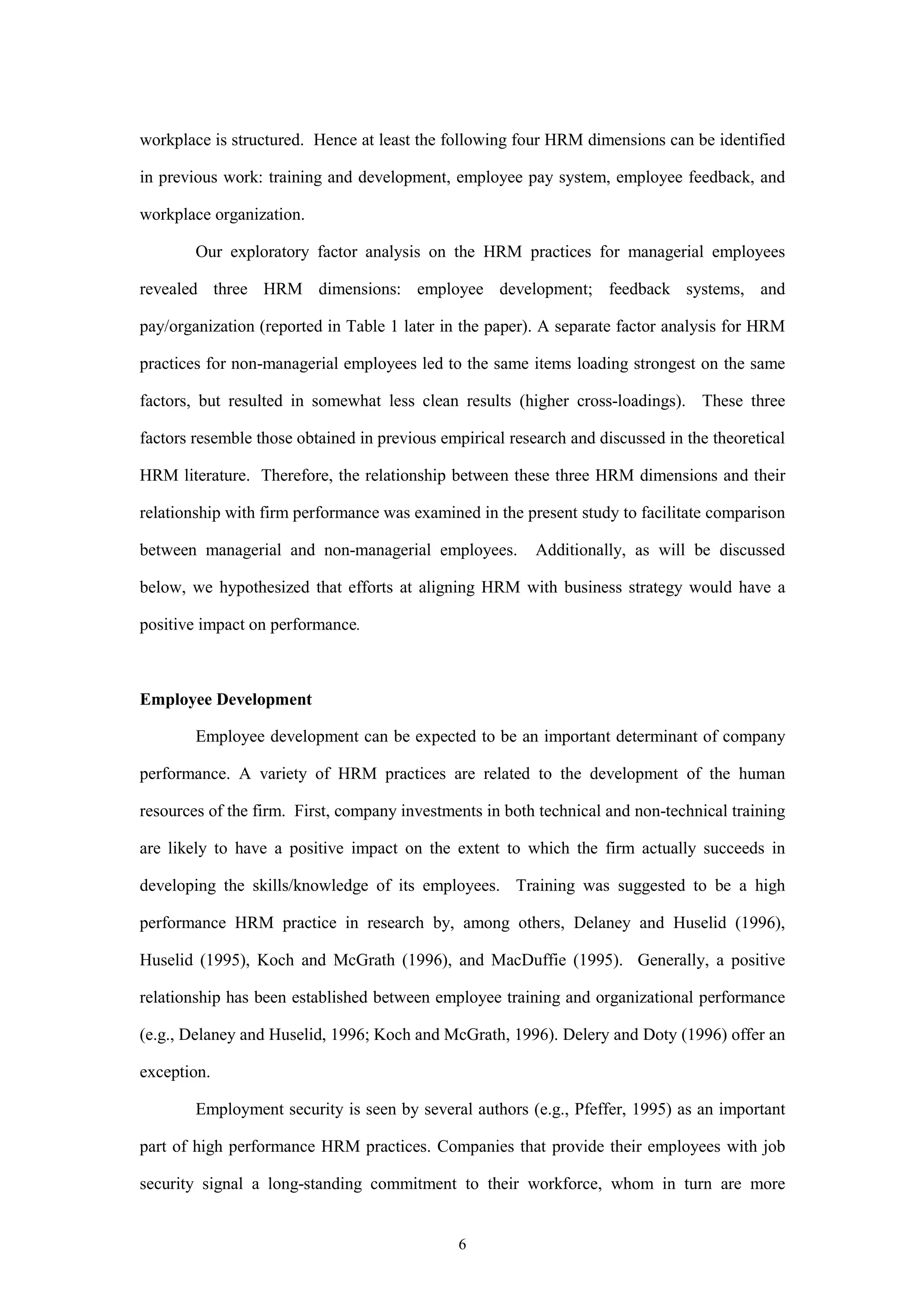 workplace is structured. Hence at least the following four HRM dimensions can be identified

in previous work: training and development, employee pay system, employee feedback, and

workplace organization.

        Our exploratory factor analysis on the HRM practices for managerial employees

revealed three HRM dimensions: employee development; feedback systems, and

pay/organization (reported in Table 1 later in the paper). A separate factor analysis for HRM

practices for non-managerial employees led to the same items loading strongest on the same

factors, but resulted in somewhat less clean results (higher cross-loadings). These three

factors resemble those obtained in previous empirical research and discussed in the theoretical

HRM literature. Therefore, the relationship between these three HRM dimensions and their

relationship with firm performance was examined in the present study to facilitate comparison

between managerial and non-managerial employees.          Additionally, as will be discussed

below, we hypothesized that efforts at aligning HRM with business strategy would have a

positive impact on performance.



Employee Development

        Employee development can be expected to be an important determinant of company

performance. A variety of HRM practices are related to the development of the human

resources of the firm. First, company investments in both technical and non-technical training

are likely to have a positive impact on the extent to which the firm actually succeeds in

developing the skills/knowledge of its employees. Training was suggested to be a high

performance HRM practice in research by, among others, Delaney and Huselid (1996),

Huselid (1995), Koch and McGrath (1996), and MacDuffie (1995). Generally, a positive

relationship has been established between employee training and organizational performance

(e.g., Delaney and Huselid, 1996; Koch and McGrath, 1996). Delery and Doty (1996) offer an

exception.

        Employment security is seen by several authors (e.g., Pfeffer, 1995) as an important

part of high performance HRM practices. Companies that provide their employees with job

security signal a long-standing commitment to their workforce, whom in turn are more


                                              6
 