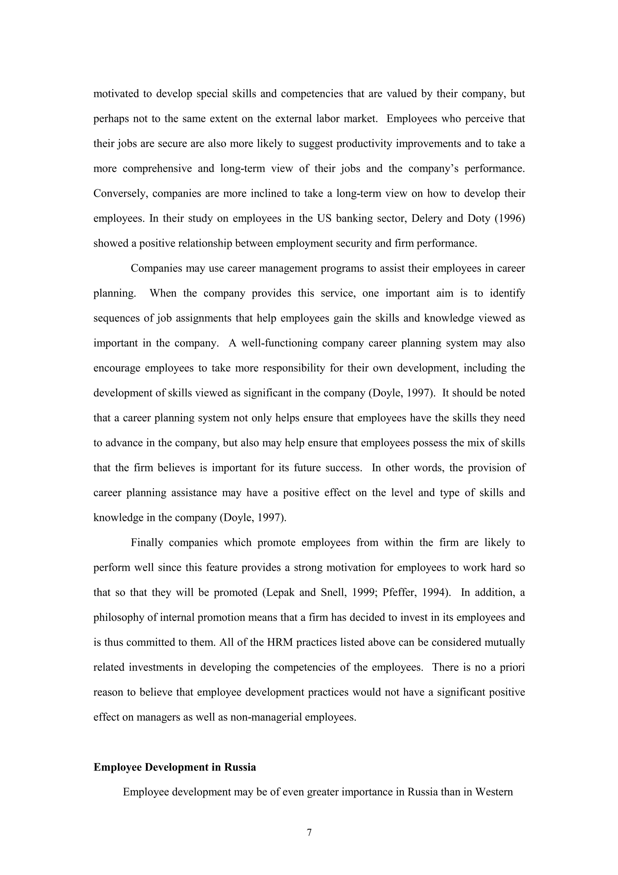 motivated to develop special skills and competencies that are valued by their company, but

perhaps not to the same extent on the external labor market. Employees who perceive that

their jobs are secure are also more likely to suggest productivity improvements and to take a

more comprehensive and long-term view of their jobs and the company’s performance.

Conversely, companies are more inclined to take a long-term view on how to develop their

employees. In their study on employees in the US banking sector, Delery and Doty (1996)

showed a positive relationship between employment security and firm performance.

        Companies may use career management programs to assist their employees in career

planning.   When the company provides this service, one important aim is to identify

sequences of job assignments that help employees gain the skills and knowledge viewed as

important in the company. A well-functioning company career planning system may also

encourage employees to take more responsibility for their own development, including the

development of skills viewed as significant in the company (Doyle, 1997). It should be noted

that a career planning system not only helps ensure that employees have the skills they need

to advance in the company, but also may help ensure that employees possess the mix of skills

that the firm believes is important for its future success. In other words, the provision of

career planning assistance may have a positive effect on the level and type of skills and

knowledge in the company (Doyle, 1997).

        Finally companies which promote employees from within the firm are likely to

perform well since this feature provides a strong motivation for employees to work hard so

that so that they will be promoted (Lepak and Snell, 1999; Pfeffer, 1994). In addition, a

philosophy of internal promotion means that a firm has decided to invest in its employees and

is thus committed to them. All of the HRM practices listed above can be considered mutually

related investments in developing the competencies of the employees. There is no a priori

reason to believe that employee development practices would not have a significant positive

effect on managers as well as non-managerial employees.



Employee Development in Russia

      Employee development may be of even greater importance in Russia than in Western


                                             7
 