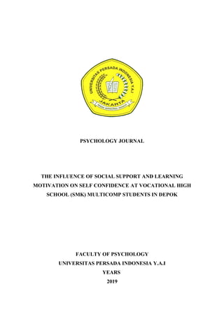 PSYCHOLOGY JOURNAL
THE INFLUENCE OF SOCIAL SUPPORT AND LEARNING
MOTIVATION ON SELF CONFIDENCE AT VOCATIONAL HIGH
SCHOOL (SMK) MULTICOMP STUDENTS IN DEPOK
FACULTY OF PSYCHOLOGY
UNIVERSITAS PERSADA INDONESIA Y.A.I
YEARS
2019
 