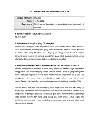 CATATAN KEMAJUAN TINDAKAN SUSULAN
Minggu Internship Dua (2)
Tarikh 16 April 2021
Tajuk Jurnal Murid hanya dibenarkan berada di kelas sepanjang waktu di
sekolah.
1. Tarikh Tindakan Susulan Dilaksanakan:
15 April 2021
2. Keberkesanan Langkah yang Dicadangkan:
Melalui slaid tayangan, murid dapat lebih fokus dan mereka semua akan tertumpu
pada satu konteks pembelajaran yang sama dan masih berada dalam keadaan
mematuhi SOP yang dikuatkuasakan. Saya juga menggunakan teknik membaca
bersama-sama murid ayat penting yang tertera pada slaid supaya mereka semua
lebih peka dan mengambil posisi dalam pembelajaran tersebut.
3. Kesimpulan/Refleksi [Kesan Tindakan (Perlu) dan Halangan (Jika Ada)]:
Setelah mengamalkan tindakan susulan yang telah saya fikirkan, saya merasakan
penggunaan slaid ini adalah yang terbaik semasa musim CoVid-19 yang mewajibkan
murid menjaga perjarakan sosial serta meminimakan pergerakan ini. Selain itu,
penggunaan tayangan dalam pembelajaran juga ialah suatu cara untuk
memanfaatkan teknologi dan menyesuaikan dengan pembelajaran abad ke-21 ini.
Namun begitu, ada juga kelemahan yang dapat saya kenalpasti iaitu teknologi juga
mempunyai kelemahan iaitu capaian visual yang mungkin agak terhad kepada murid
yang duduk di bahagian belakang. Kemudian, guru perlu memikirkan risiko sekiranya
tiada bekalan elektrik dan risiko yang paling jelas ialah proses setup segala alat
elektronik agak memakan masa pembelajaran serta kelas akan menjadi sukar untuk
dikawal untuk seketika.
 