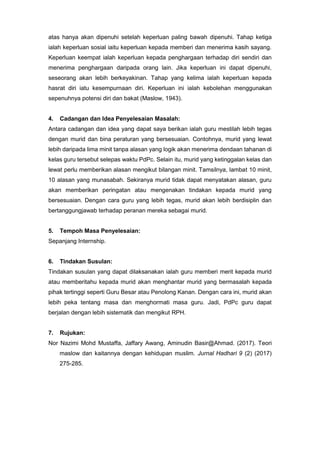 atas hanya akan dipenuhi setelah keperluan paling bawah dipenuhi. Tahap ketiga
ialah keperluan sosial iaitu keperluan kepada memberi dan menerima kasih sayang.
Keperluan keempat ialah keperluan kepada penghargaan terhadap diri sendiri dan
menerima penghargaan daripada orang lain. Jika keperluan ini dapat dipenuhi,
seseorang akan lebih berkeyakinan. Tahap yang kelima ialah keperluan kepada
hasrat diri iatu kesempurnaan diri. Keperluan ini ialah kebolehan menggunakan
sepenuhnya potensi diri dan bakat (Maslow, 1943).
4. Cadangan dan Idea Penyelesaian Masalah:
Antara cadangan dan idea yang dapat saya berikan ialah guru mestilah lebih tegas
dengan murid dan bina peraturan yang bersesuaian. Contohnya, murid yang lewat
lebih daripada lima minit tanpa alasan yang logik akan menerima dendaan tahanan di
kelas guru tersebut selepas waktu PdPc. Selain itu, murid yang ketinggalan kelas dan
lewat perlu memberikan alasan mengikut bilangan minit. Tamsilnya, lambat 10 minit,
10 alasan yang munasabah. Sekiranya murid tidak dapat menyatakan alasan, guru
akan memberikan peringatan atau mengenakan tindakan kepada murid yang
bersesuaian. Dengan cara guru yang lebih tegas, murid akan lebih berdisiplin dan
bertanggungjawab terhadap peranan mereka sebagai murid.
5. Tempoh Masa Penyelesaian:
Sepanjang Internship.
6. Tindakan Susulan:
Tindakan susulan yang dapat dilaksanakan ialah guru memberi merit kepada murid
atau memberitahu kepada murid akan menghantar murid yang bermasalah kepada
pihak tertinggi seperti Guru Besar atau Penolong Kanan. Dengan cara ini, murid akan
lebih peka tentang masa dan menghormati masa guru. Jadi, PdPc guru dapat
berjalan dengan lebih sistematik dan mengikut RPH.
7. Rujukan:
Nor Nazimi Mohd Mustaffa, Jaffary Awang, Aminudin Basir@Ahmad. (2017). Teori
maslow dan kaitannya dengan kehidupan muslim. Jurnal Hadhari 9 (2) (2017)
275-285.
 