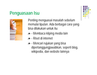 Penguasaan Isu
        Penting menguasai masalah sebelum
        memulai liputan. Ada berbagai cara yang
        bisa dilakukan untuk itu:
           - Membaca kliping media lain
           - Riset di internet
           - Mencari rujukan yang bisa
           dipertanggungjawabkan, seperti blog,
           wikipedia, dan website lainnya
 