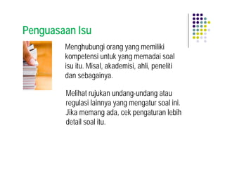 Penguasaan Isu
        Menghubungi orang yang memiliki
        kompetensi untuk yang memadai soal
        isu itu. Misal, akademisi, ahli, peneliti
        dan sebagainya.

        Melihat rujukan undang-undang atau
        regulasi lainnya yang mengatur soal ini.
        Jika memang ada, cek pengaturan lebih
        detail soal itu.
 