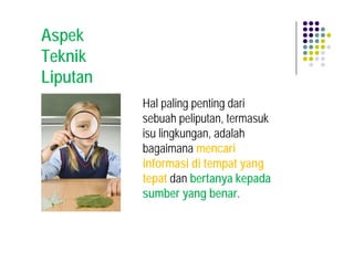 Aspek
Teknik
Liputan
          Hal paling penting dari
          sebuah peliputan, termasuk
          isu lingkungan, adalah
          bagaimana mencari
          informasi di tempat yang
          tepat dan bertanya kepada
          sumber yang benar.
 