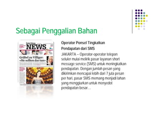 Sebagai Penggalian Bahan
             Operator Ponsel Tingkatkan
             Pendapatan dari SMS
             JAKARTA – Operator-operator telepon
             seluler mulai melirik pasar layanan short
             message service (SMS) untuk meningkatkan
             pendapatan. Dengan jumlah pesan yang
             dikirimkan mencapai lebih dari 7 juta pesan
             per hari, pasar SMS memang menjadi lahan
             yang menggiurkan untuk menyedot
             pendapatan besar…
 