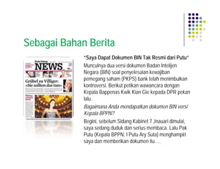 Sebagai Bahan Berita
             “Saya Dapat Dokumen BIN Tak Resmi dari Putu”
             Munculnya dua versi dokumen Badan Intelijen
             Negara (BIN) soal penyelesaian kewajiban
             pemegang saham (PKPS) bank telah menimbulkan
             kontroversi. Berikut petikan wawancara dengan
             Kepala Bappenas Kwik Kian Gie kepada DPR pekan
             lalu.
             Bagaimana Anda mendapatkan dokumen BIN versi
             Kepala BPPN?
             Begini, sebelum Sidang Kabinet 7 Jnauari dimulai,
             saya sedang duduk dan serius membaca. Lalu Pak
             Putu (Kepala BPPN, I Putu Ary Suta) menghampiri
             saya dan memberikan dokumen itu….
 