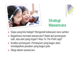 Strategi
                                   Wawancara
Siapa yang kita hadapi? Mengenali kebiasaan nara sumber
Bagaimana memulai wawancara? Mulai dari pertanyaan
sulit, atau dari yang ringan? Atau To The Point saja?
Kualitas pertanyaan. Pertanyaan yang bagus akan
mendapatkan jawaban yang bagus pula.
Sikap dalam wawancara.
 