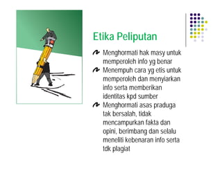 Etika Peliputan
  Menghormati hak masy untuk
  memperoleh info yg benar
  Menempuh cara yg etis untuk
  memperoleh dan menyiarkan
  info serta memberikan
  identitas kpd sumber
  Menghormati asas praduga
  tak bersalah, tidak
  mencampurkan fakta dan
  opini, berimbang dan selalu
  meneliti kebenaran info serta
  tdk plagiat
 
