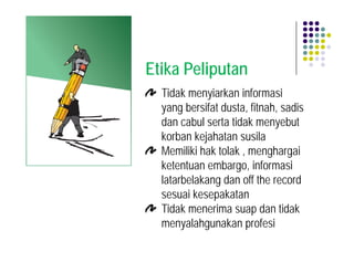 Etika Peliputan
  Tidak menyiarkan informasi
  yang bersifat dusta, fitnah, sadis
  dan cabul serta tidak menyebut
  korban kejahatan susila
  Memiliki hak tolak , menghargai
  ketentuan embargo, informasi
  latarbelakang dan off the record
  sesuai kesepakatan
  Tidak menerima suap dan tidak
  menyalahgunakan profesi
 