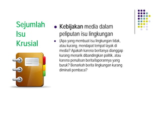 Sejumlah   Kebijakan media dalam
Isu        peliputan isu lingkungan
           (Apa yang membuat isu lingkungan tidak,
Krusial    atau kurang, mendapat tempat layak di
           media? Apakah karena beritanya dianggap
           kurang menarik dibandingkan politik, atau
           karena penulisan berita/laporannya yang
           buruk? Benarkah berita lingkungan kurang
           diminati pembaca?
 
