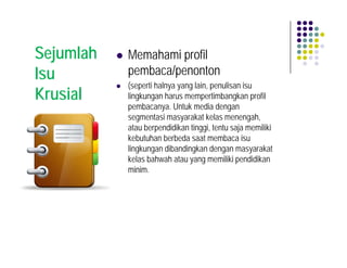 Sejumlah   Memahami profil
Isu        pembaca/penonton
           (seperti halnya yang lain, penulisan isu
Krusial    lingkungan harus mempertimbangkan profil
           pembacanya. Untuk media dengan
           segmentasi masyarakat kelas menengah,
           atau berpendidikan tinggi, tentu saja memiliki
           kebutuhan berbeda saat membaca isu
           lingkungan dibandingkan dengan masyarakat
           kelas bahwah atau yang memiliki pendidikan
           minim.
 