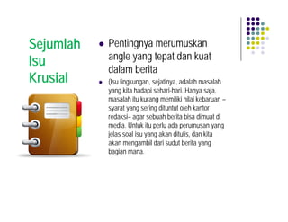 Sejumlah   Pentingnya merumuskan
           angle yang tepat dan kuat
Isu
           dalam berita
Krusial    (Isu lingkungan, sejatinya, adalah masalah
           yang kita hadapi sehari-hari. Hanya saja,
           masalah itu kurang memiliki nilai kebaruan –
           syarat yang sering dituntut oleh kantor
           redaksi– agar sebuah berita bisa dimuat di
           media. Untuk itu perlu ada perumusan yang
           jelas soal isu yang akan ditulis, dan kita
           akan mengambil dari sudut berita yang
           bagian mana.
 