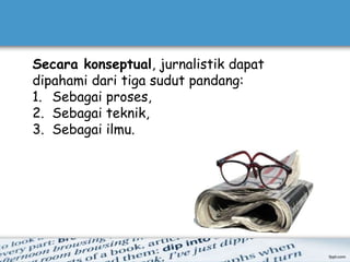 Secara konseptual, jurnalistik dapat
dipahami dari tiga sudut pandang:
1. Sebagai proses,
2. Sebagai teknik,
3. Sebagai ilmu.
 