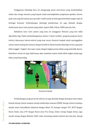TP4 SMK NEGERI 1 PUNGGING
October23,2013
Penggunaan teknologi baru ini mengurangi peran microwave yang membutuhkan
waktu dan tenaga manusia yang banyak untuk memungkinkan pengiriman gambar, karena
pada saat yang bersamaan para provider satelit untuk up-link juga bertumbuh sangat cepat di
berbagai kawasan. Perkembangan teknologi pemberitaan ini juga ditandai dengan
modernisasi news room system yang online, seperti ANN, I-News, ENPS, dan lain-lain.
Kehadiran news room system yang baru ini menggusur Newstar yang kini tidak
diproduksi lagi. Dalam perkembangannya selama 2 tahun terakhir, program-program berita
televisi, khususnya televisi-televisi yang kuat secara financial tampak mulai meninggalkan
semua sistem analog dan manual, dengan beralih ke dalam bentuk teknologi on line yang jauh
lebih canggih, ”ringkas” dan super cepat, dengan tingkat presisi teknis yang juah lebih akurat.
Kehadiran virtual set juga tidak hanya akan membuat sistem studio lebih ringkas tetapi juga
lebih variatif dan hidup.
Virtual set Studio
Perkembangan program berita televisi ini juga ditandai dengan kemajuan baru dalam
bentuk sinergi content maupun sinergi sumberdaya manusia (SDM). Sinergi content misalnya
terjadi antara KoranMedia Indonesia dengan Metro TV, Kompas dengan TV7, RCTI dengan
Koran Sindo, atau J-TV dengan Koran Jawa Pos Group. Selain sinergi dengan koran, juga
terjadi sinergi dengan Website, WAP, video streaming melalui internet dan lain-lain. Sinergi
 