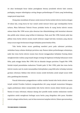 TP4 SMK NEGERI 1 PUNGGING
October23,2013
ini akan berdampak besar dalam peningkatan kinerja jurnalistik televisi baik content,
packaging, maupun teknologinya seiring dengan perkembangan IT dunia yang berkembang
sangat pesat tanpa henti.
Orang akan mendekam di kamar untuk mencari berita melalui televisi, kontras dengan
10 tahun lalu, orang harus ke luar rumah untuk mencari koran agar mendapatkan berita
terbaru. Masa Reformasi Televisi Proses produksi berita di ruang berita televisi swasta
selama bulan Mei 1998 secara jelas diwarnai dan dilatarbelakangi oleh konstelasi ekonomi
dan politik antar elemen yang terlibat di dalamnya. Pada awal Mei 1998, bentuk judul dan
pilihan tema berita televisi swasta masih terkesan sangat hati-hati, terutama yang ukuran
isinya secara tegas berlawanan dengan kebijakan pemerintahan Orba.
Teks berita belum secara gamblang memberi porsi pada substansi peristiwa,
melainkan hanya sebatas deskripsi peristiwa saja. Namun dalam perkembangan selanjutnya,
judul dan tema berita televisi swasta baru berani menggunakan kebijakan framing dalam
mengkonstruksi realitas yang terjadi dengan strategi de-legitimasi terhadap kekuasaan rezim
Orba, pada minggu kedua Mei 1998. Hal ini ditandai dengan peristiwa Tragedi Mei 1998.
Setelah terjadi penembakan mahasiswa Trisakti pada 12 Mei 1998, judul dan tema berita
televisi swasta saat itu mulai menunjukkan keberpihakan yang lebih jelas terhadap tuntutan
gerakan reformasi. Bahkan teks televisi swasta seolah berlomba untuk tampil secara lebih
jelas, gamblang dan dramatis.
Puncak keberanian penggambaran realitas melalui bentuk teks berita televisi swasta
terjadi setelah Presiden Soeharto mengundurkan diri yang menjadi momentum hilangnya
segala pembatasan dalam memproduksi teks berita televisi swasta dalam bentuk apa pun.
Namun di masa reformasi, tekanan datang dari pemilik media melalui mekanisme market
regulation untuk mengkreasi berbagai acara berita yang diinginkan oleh pasar. Karakter
televisi sebagai entitas bisnis, saat ini kian mewarnai tampilan televisi. Dalam operasionalnya,
 