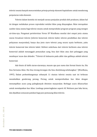 TP4 SMK NEGERI 1 PUNGGING
October23,2013
televisi swasta banyak mencerminkan prinsip-prinsip ekonomi kapitalisme untuk mendorong
perputaran roda ekonomi.
Televisi dalam konteks ini menjadi sarana penjualan produk oleh produsen, dalam hal
ini dengan melakukan proses reproduksi melalui iklan yang ditayangkan. Iklan merupakan
sumber dana utama bagi televisi swasta untuk memproduksi program-program yang mengisi
air-time-nya. Pengamat pertelevisian Veven SP Wardhana menilai dari empat jenis utama
siaran broadcast televisi (televisi komersial, televisi kabel, televisi pendidikan dan televisi
pelayanan masyarakat), hanya dua jenis siarn televisi yang secara nyata berbisnis, yaitu
televisi komersial dan televisi kabel. Definisi sederhana dari televisi berbisnis atau televisi
komersial adalah menangguk pemasukan uang, bisa dari iklan atau dari pelanggan yang
membayar iuran dan dekoder. ”Televisi di Indonesia pada akhir dan galibnya adalah televisi
komersial.
Ada bisnis di balik siaran-siarannya, macam apa pun nama dan format bisnis itu. Dia
bisa bernama iklan. Dia bisa terang-terangan dia bisa diselubung-selubungkan.” (Wardhana,
1997). Dalam perkembangannya sebanyak 11 stasiun televisi swasta saat ini terkesan
menabuhkan genderang perang. Perang untuk memperebutkan kue iklan dengan
menampilkan acara yang palingbanyak ditonton masyarakat. Berbagai acara diluncurkan
untuk mendapatkan kue iklan. Lembaga pemeringkatan seperti AC Nielsesn pun laku keras,
dan dijadikan semacam patokan bagi para pemasang iklan televisi.
 