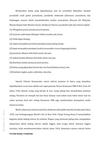 TP4 SMK NEGERI 1 PUNGGING
October23,2013
Berdasarkan media yang digunakannya saat ini, jurnalistik dibedakan menjadi
jurnalistik cetak (print journalism), jurnalistik elektronik (electronic journalism), dan
belakangan muncul istilah jurnalistikonline (online journalism). Menurut J.B. Wahyudi,
Mantan Kepala Seksi Monitor Siaran, Direktorat Televisi, jurnalistik radio dan televisi adalah :
(1). Mengalami proses pemancaran/transmisi,
(2) Isi pesan audio dapat didengar sekilas sewaktu ada siaran,
(3) Tidak dapat diulang,
(4). dapat menyajikan peristiwa/pendapat yang sedang terjadi,
(5) dapat menyajikan pendapat (audio) narasumber secara langsung/orisinal,
(6) penulisan dibatasi oleh detik, menit, dan jam,
(7) makna berkala dibatasi oleh detik, menit, dan jam,
(8) distribusi melalui pemancaran/transmisi,
(9) bahasa yang digunakan formal dan non formal (bahasa tutur), dan
(10) kalimat singkat, padat, sederhana, dan jelas.
Sejarah Televisi Kemunculan siaran televisi pertama di dunia yang kemudian
dipublikasikan secara luas adalah saat rapat pertama Dewan Keamanan PBB di New York, AS
tahun 1946, dimana orang yang berada di luar ruang sidang bisa menyaksikan jalannya
sidang. Peristiwa ini menjadi hal luar biasa dimana surat kabar-surat kabar dunia saat itu
selain memuat hasil dari sidang Keamanan PBB juga memberitakan keampuhan media
televisi tersebut.
Meski sebanarnya televisi mulai bisa dinikmati oleh publik Amerika Serikat pada tahun
1939, saat berlangsungnya World’s Fair di New York. Tetapi Perang Dunia II menyebabkan
kegiatan dalam bidang televisi itu terhenti. Negara yang termasuk paling lama mengadakan
eksperimen dalam bidang televisi adalah Inggris. John Loagie Baird, ilmuwan Inggris
misalnya, telah mendemonstrasikan televisi tahun 1924. Sementara stasiun televisi berita
 