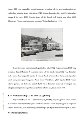 TP4 SMK NEGERI 1 PUNGGING
October23,2013
Inggris, BBC, yang hingga kini menjadi salah satu organisasi televisi terbesar di dunia, telah
melakukan uji coba siaran sejak tahun 1929, dimana kemudian hari jadi BBC ditetapkan
tanggal 2 November 1936. Di Asia, siaran televisi dimuali oleh Jepang pada tahun 1953,
dilanjutkan Filipina pada tahun yang sama, dan Thailand pada tahun 1955.
Selanjutnya baru Indonesia dan Republik Cina tahun 1962, Singapura tahun 1963, yang
kemudian disusul Malaysia. Di Indonesia, siaran televisi dimulai tahun 1962, yang diusulkan
oleh Menteri Penerangan RI saat itu R. Maladi. Untuk tahap awal media televisi digunakan
untuk menyiarkan penyelenggaraan Asian Games IV di Jakarta tgl 24 Agustus 1962. Stasiun
televisi pertama di iIndonesia adalah TVRI. Hinca Panjaitan membuat pembagian atau
tahapan dalam perkembangan televisi pertama di Indonesia, dalam hal ini TVRI :
1. Era Pembaruan Tahap I (3 Mei 1971 - 20 Agst 1986)
Keputusan Menpen No. 54 B/ KEO/menpen/1971 ttg penyelenggaraan siaran televisi
di Indonesia, memunculkan keinginan untuk mulai menata sistem penyelenggaraan penyiaran
televisi diIndonesia, dilatarbelakangi perkembangan pesat pertelevisian di wilayah RI. Perlu
 